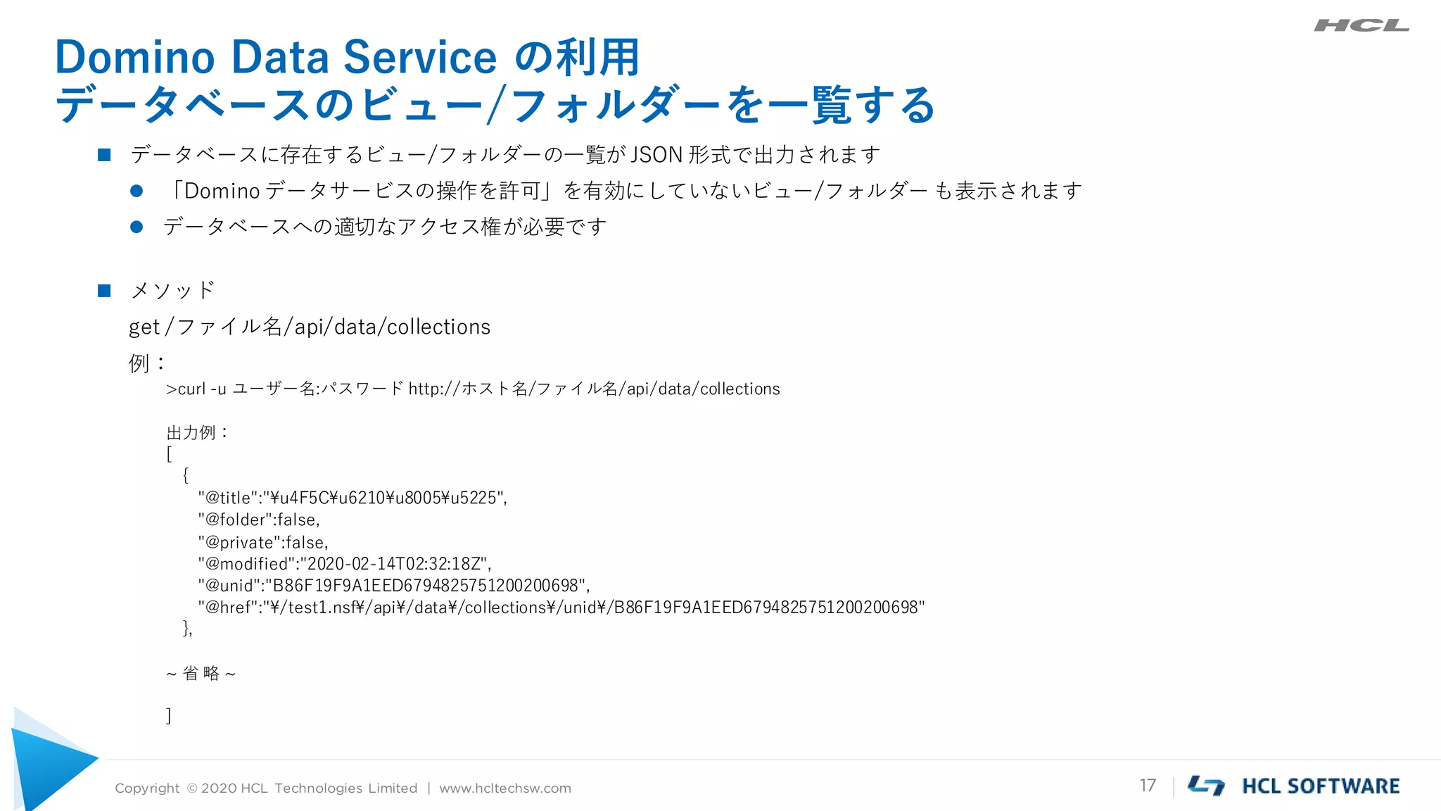 Copyright © 2020 HCL Technologies Limited | www.hcltechsw.com 17
Domino Data Service の利用
データベースのビュー/フォルダーを一覧する
 データベースに存在するビュー/フォルダーの一覧が JSON 形式で出力されます
 「Domino データサービスの操作を許可」を有効にしていないビュー/フォルダー も表示されます
 データベースへの適切なアクセス権が必要です
 メソッド
get /ファイル名/api/data/collections
例：
>curl -u ユーザー名:パスワード http://ホスト名/ファイル名/api/data/collections
出力例：
[
{
"@title":"¥u4F5C¥u6210¥u8005¥u5225",
"@folder":false,
"@private":false,
"@modified":"2020-02-14T02:32:18Z",
"@unid":"B86F19F9A1EED6794825751200200698",
"@href":"¥/test1.nsf¥/api¥/data¥/collections¥/unid¥/B86F19F9A1EED6794825751200200698"
},
~ 省 略 ~
]
 