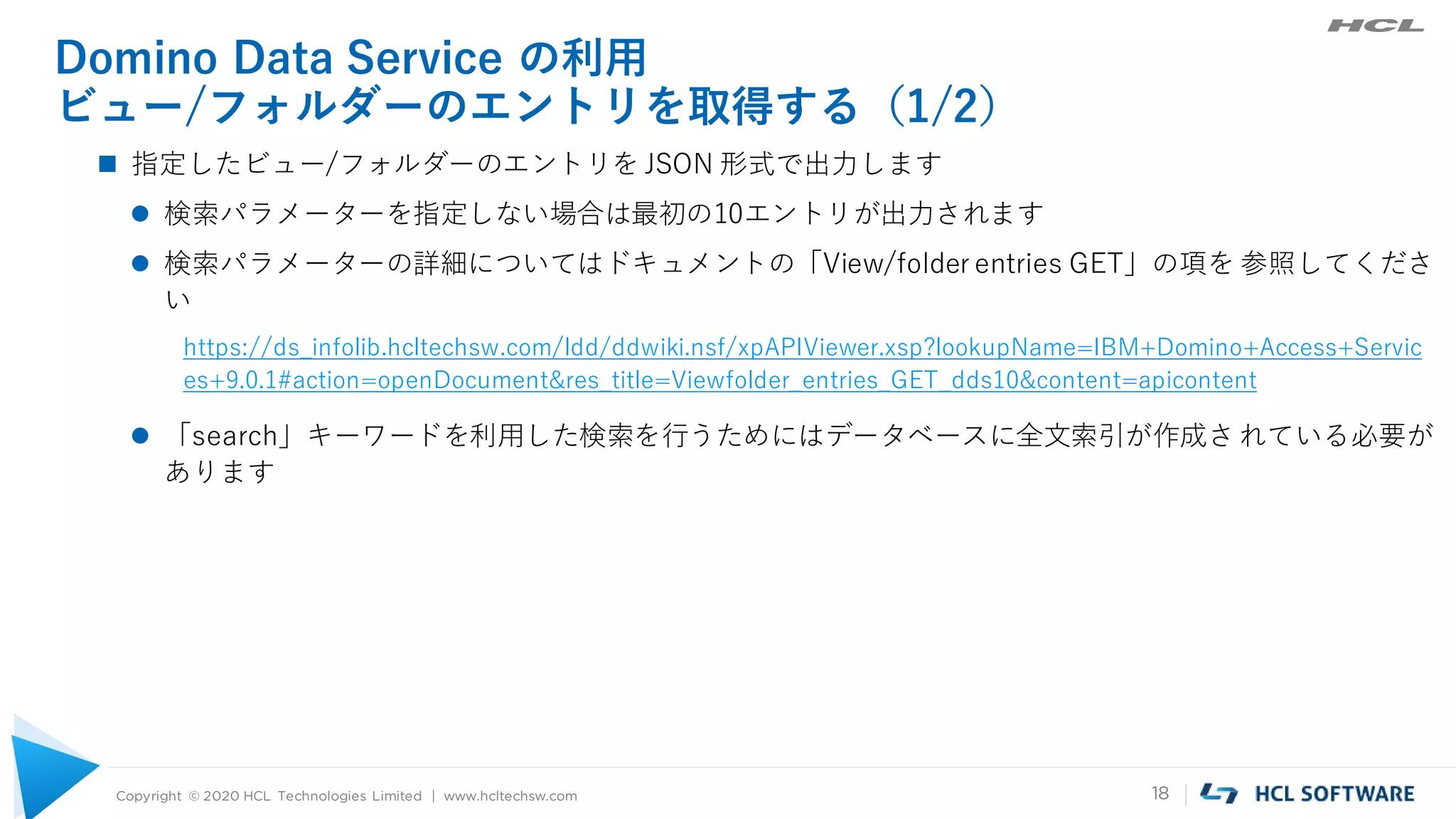Copyright © 2020 HCL Technologies Limited | www.hcltechsw.com 18
Domino Data Service の利用
ビュー/フォルダーのエントリを取得する（1/2）
 指定したビュー/フォルダーのエントリを JSON 形式で出力します
 検索パラメーターを指定しない場合は最初の10エントリが出力されます
 検索パラメーターの詳細についてはドキュメントの「View/folder entries GET」の項を 参照してくださ
い
https://ds_infolib.hcltechsw.com/ldd/ddwiki.nsf/xpAPIViewer.xsp?lookupName=IBM+Domino+Access+Servic
es+9.0.1#action=openDocument&res_title=Viewfolder_entries_GET_dds10&content=apicontent
 「search」キーワードを利用した検索を行うためにはデータベースに全文索引が作成されている必要が
あります
 