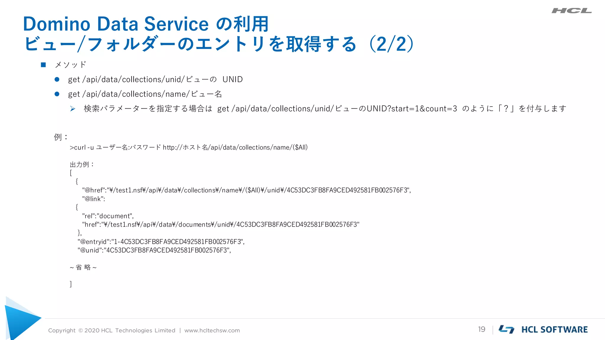 Copyright © 2020 HCL Technologies Limited | www.hcltechsw.com 19
Domino Data Service の利用
ビュー/フォルダーのエントリを取得する（2/2）
 メソッド
 get /api/data/collections/unid/ビューの UNID
 get /api/data/collections/name/ビュー名
 検索パラメーターを指定する場合は get /api/data/collections/unid/ビューのUNID?start=1&count=3 のように「？」を付与します
例：
>curl -u ユーザー名:パスワード http://ホスト名/api/data/collections/name/($All)
出力例：
[
{
"@href":"¥/test1.nsf¥/api¥/data¥/collections¥/name¥/($All)¥/unid¥/4C53DC3FB8FA9CED492581FB002576F3",
"@link":
{
"rel":"document",
"href":"¥/test1.nsf¥/api¥/data¥/documents¥/unid¥/4C53DC3FB8FA9CED492581FB002576F3"
},
"@entryid":"1-4C53DC3FB8FA9CED492581FB002576F3",
"@unid":"4C53DC3FB8FA9CED492581FB002576F3",
~ 省 略 ~
]
 