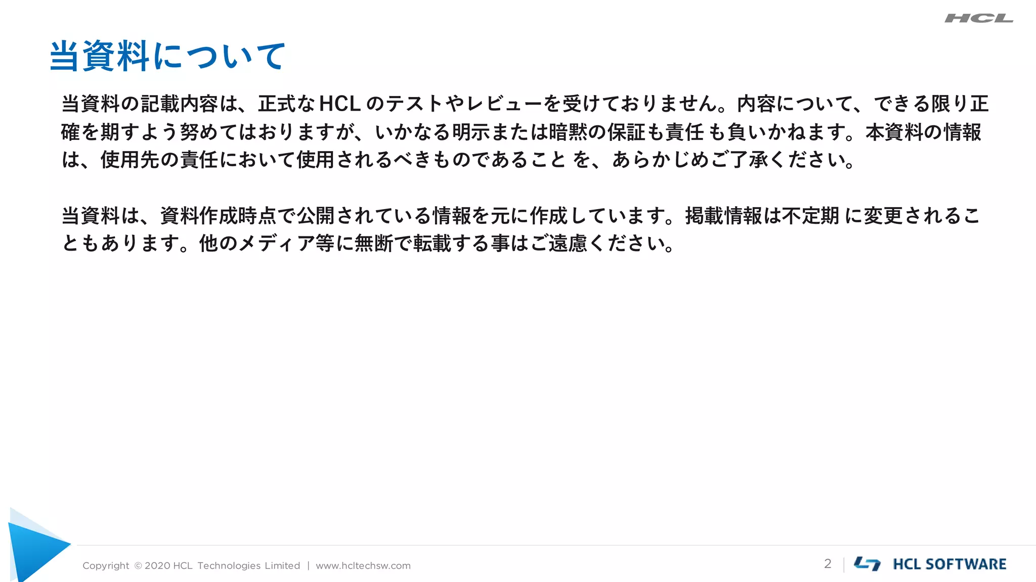 Copyright © 2020 HCL Technologies Limited | www.hcltechsw.com 2
当資料について
当資料の記載内容は、正式なHCL のテストやレビューを受けておりません。内容について、できる限り正
確を期すよう努めてはおりますが、いかなる明示または暗黙の保証も責任も負いかねます。本資料の情報
は、使用先の責任において使用されるべきものであること を、あらかじめご了承ください。
当資料は、資料作成時点で公開されている情報を元に作成しています。掲載情報は不定期 に変更されるこ
ともあります。他のメディア等に無断で転載する事はご遠慮ください。
 