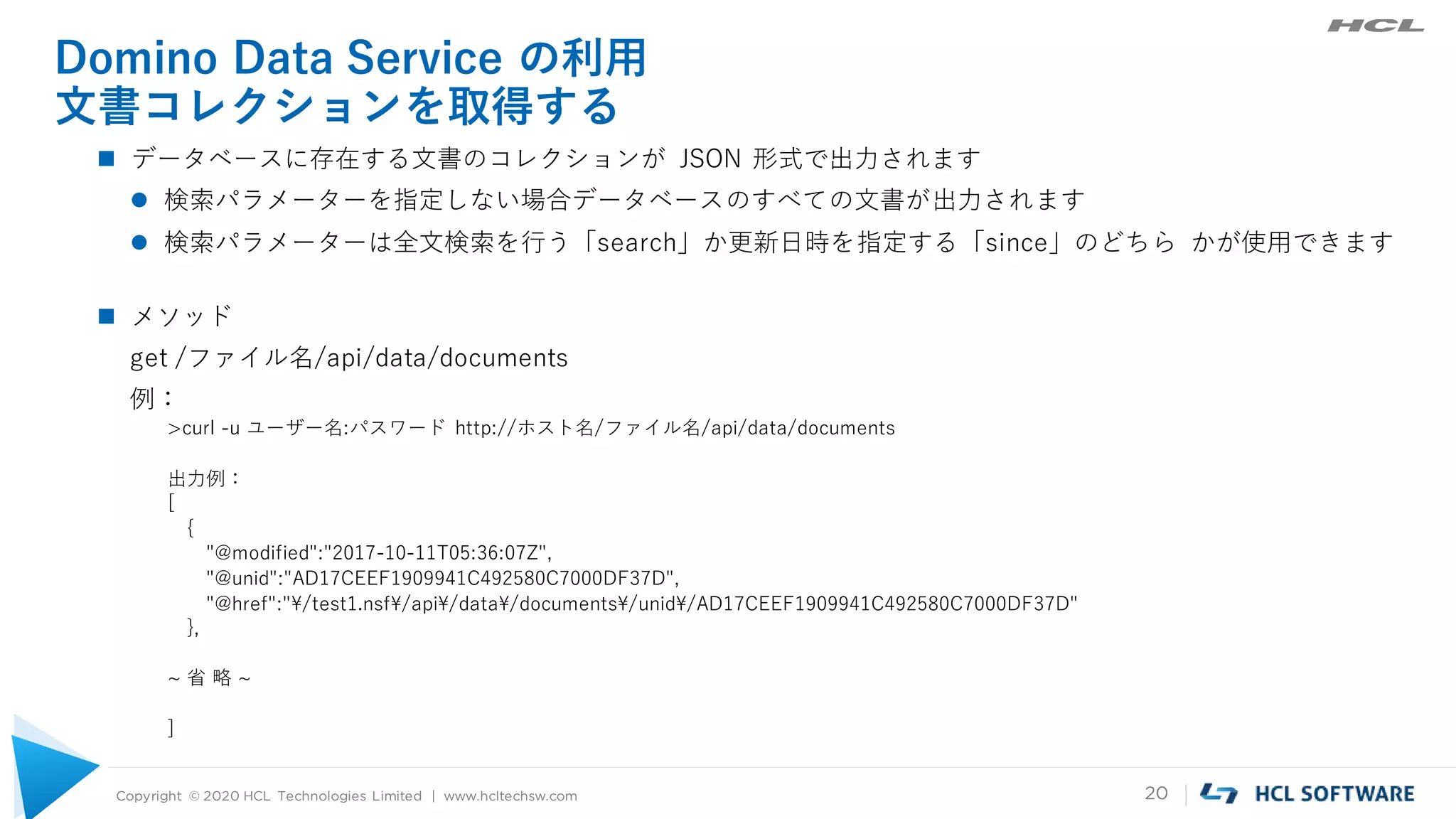 Copyright © 2020 HCL Technologies Limited | www.hcltechsw.com 20
Domino Data Service の利用
文書コレクションを取得する
 データベースに存在する文書のコレクションが JSON 形式で出力されます
 検索パラメーターを指定しない場合データベースのすべての文書が出力されます
 検索パラメーターは全文検索を行う「search」か更新日時を指定する「since」のどちら かが使用できます
 メソッド
get /ファイル名/api/data/documents
例：
>curl -u ユーザー名:パスワード http://ホスト名/ファイル名/api/data/documents
出力例：
[
{
"@modified":"2017-10-11T05:36:07Z",
"@unid":"AD17CEEF1909941C492580C7000DF37D",
"@href":"¥/test1.nsf¥/api¥/data¥/documents¥/unid¥/AD17CEEF1909941C492580C7000DF37D"
},
~ 省 略 ~
]
 