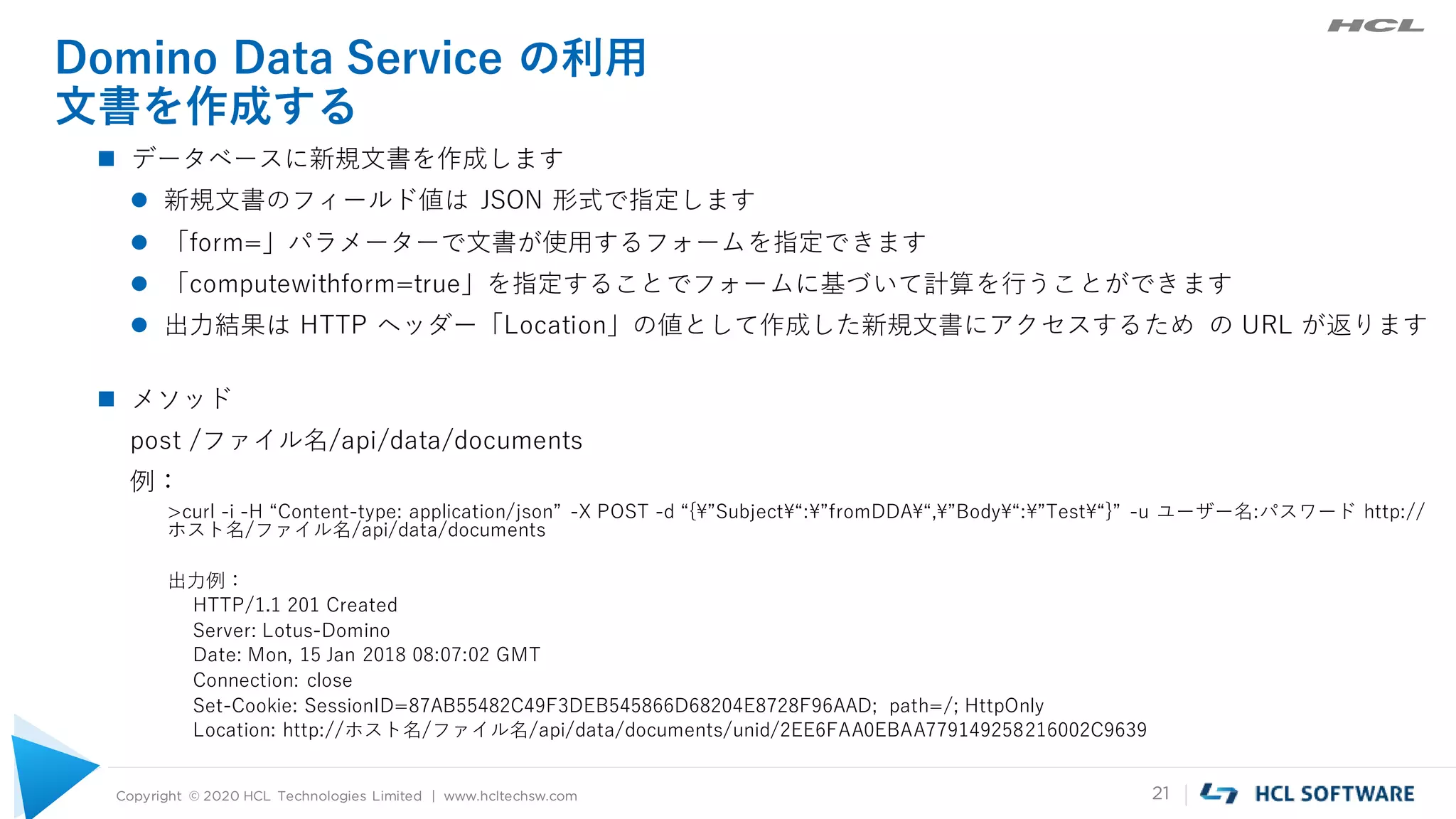 Copyright © 2020 HCL Technologies Limited | www.hcltechsw.com 21
Domino Data Service の利用
文書を作成する
 データベースに新規文書を作成します
 新規文書のフィールド値は JSON 形式で指定します
 「form=」パラメーターで文書が使用するフォームを指定できます
 「computewithform=true」を指定することでフォームに基づいて計算を行うことができます
 出力結果は HTTP ヘッダー「Location」の値として作成した新規文書にアクセスするため の URL が返ります
 メソッド
post /ファイル名/api/data/documents
例：
>curl -i -H “Content-type: application/json” -X POST -d “{¥”Subject¥“:¥”fromDDA¥“,¥”Body¥“:¥”Test¥“}” -u ユーザー名:パスワード http://
ホスト名/ファイル名/api/data/documents
出力例：
HTTP/1.1 201 Created
Server: Lotus-Domino
Date: Mon, 15 Jan 2018 08:07:02 GMT
Connection: close
Set-Cookie: SessionID=87AB55482C49F3DEB545866D68204E8728F96AAD; path=/; HttpOnly
Location: http://ホスト名/ファイル名/api/data/documents/unid/2EE6FAA0EBAA779149258216002C9639
 