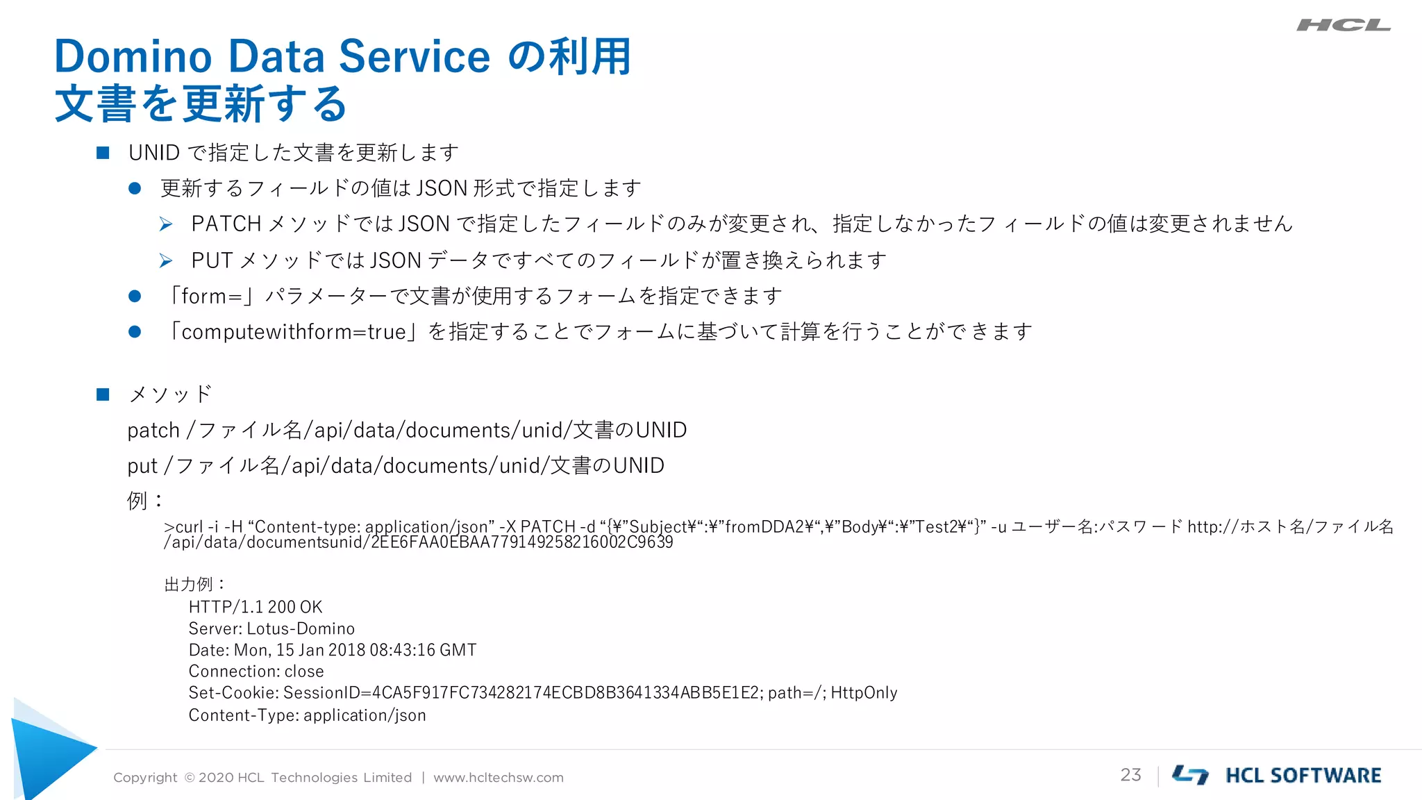 Copyright © 2020 HCL Technologies Limited | www.hcltechsw.com 23
Domino Data Service の利用
文書を更新する
 UNID で指定した文書を更新します
 更新するフィールドの値は JSON 形式で指定します
 PATCH メソッドでは JSON で指定したフィールドのみが変更され、指定しなかったフ ィールドの値は変更されません
 PUT メソッドでは JSON データですべてのフィールドが置き換えられます
 「form=」パラメーターで文書が使用するフォームを指定できます
 「computewithform=true」を指定することでフォームに基づいて計算を行うことができます
 メソッド
patch /ファイル名/api/data/documents/unid/文書のUNID
put /ファイル名/api/data/documents/unid/文書のUNID
例：
>curl -i -H “Content-type: application/json” -X PATCH -d “{¥”Subject¥“:¥”fromDDA2¥“,¥”Body¥“:¥”Test2¥“}” -u ユーザー名:パスワード http://ホスト名/ファイル名
/api/data/documentsunid/2EE6FAA0EBAA779149258216002C9639
出力例：
HTTP/1.1 200 OK
Server: Lotus-Domino
Date: Mon, 15 Jan 2018 08:43:16 GMT
Connection: close
Set-Cookie: SessionID=4CA5F917FC734282174ECBD8B3641334ABB5E1E2; path=/; HttpOnly
Content-Type: application/json
 