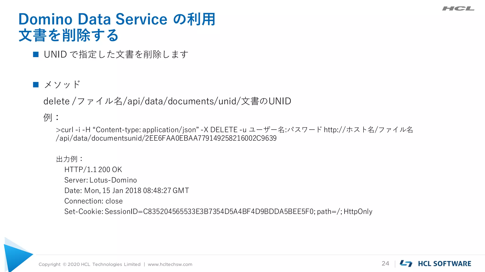 Copyright © 2020 HCL Technologies Limited | www.hcltechsw.com 24
Domino Data Service の利用
文書を削除する
 UNID で指定した文書を削除します
 メソッド
delete /ファイル名/api/data/documents/unid/文書のUNID
例：
>curl -i -H “Content-type: application/json” -X DELETE -u ユーザー名:パスワード http://ホスト名/ファイル名
/api/data/documentsunid/2EE6FAA0EBAA779149258216002C9639
出力例：
HTTP/1.1 200 OK
Server: Lotus-Domino
Date: Mon, 15 Jan 2018 08:48:27 GMT
Connection: close
Set-Cookie: SessionID=C835204565533E3B7354D5A4BF4D9BDDA5BEE5F0; path=/; HttpOnly
 