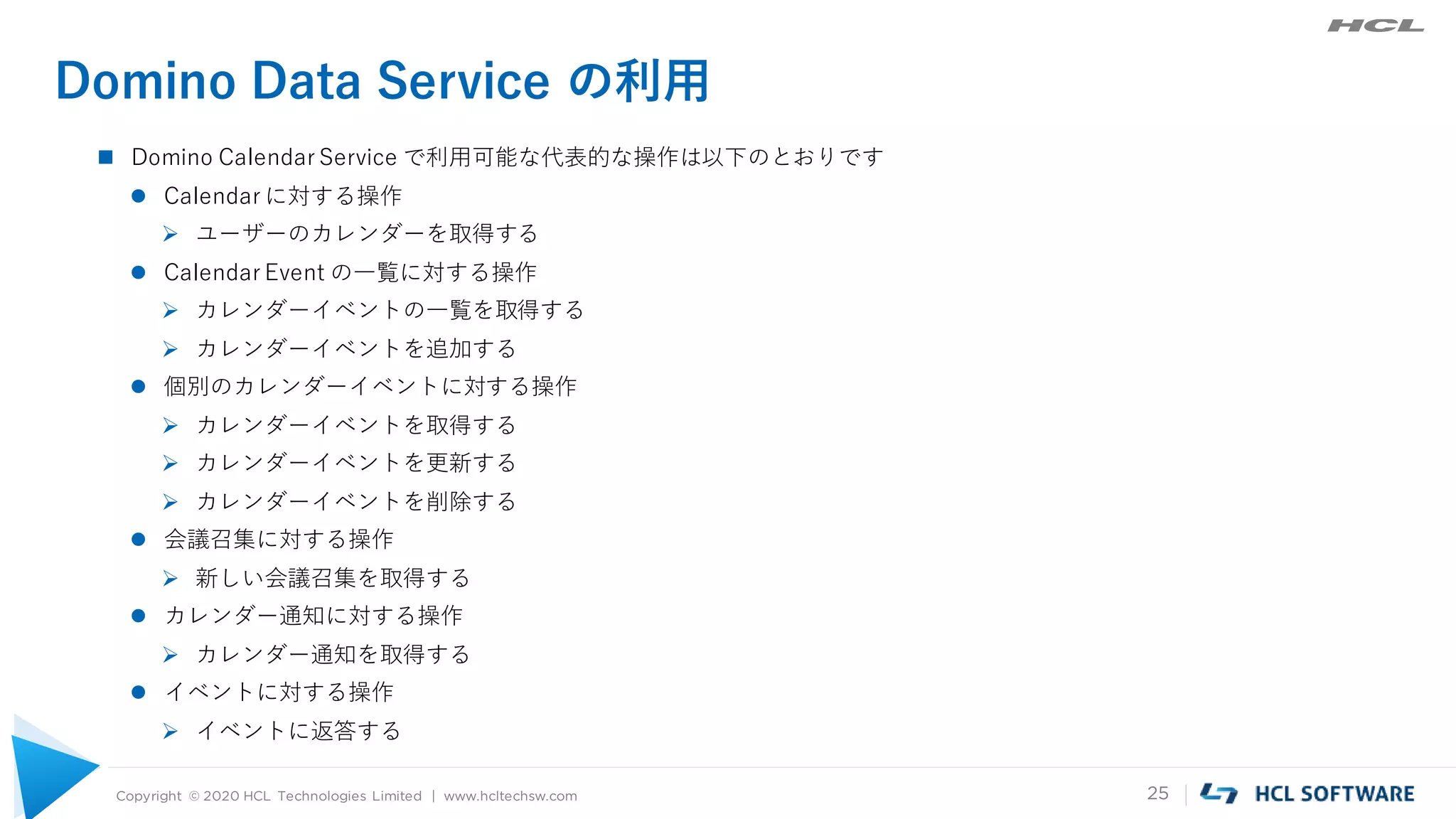 Copyright © 2020 HCL Technologies Limited | www.hcltechsw.com 25
Domino Data Service の利用
 Domino Calendar Service で利用可能な代表的な操作は以下のとおりです
 Calendar に対する操作
 ユーザーのカレンダーを取得する
 Calendar Event の一覧に対する操作
 カレンダーイベントの一覧を取得する
 カレンダーイベントを追加する
 個別のカレンダーイベントに対する操作
 カレンダーイベントを取得する
 カレンダーイベントを更新する
 カレンダーイベントを削除する
 会議召集に対する操作
 新しい会議召集を取得する
 カレンダー通知に対する操作
 カレンダー通知を取得する
 イベントに対する操作
 イベントに返答する
 