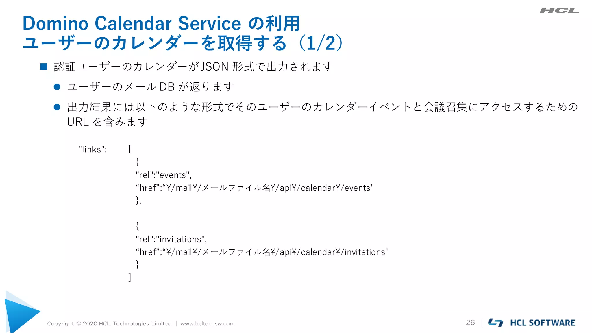 Copyright © 2020 HCL Technologies Limited | www.hcltechsw.com 26
Domino Calendar Service の利用
ユーザーのカレンダーを取得する（1/2）
 認証ユーザーのカレンダーがJSON 形式で出力されます
 ユーザーのメール DB が返ります
 出力結果には以下のような形式でそのユーザーのカレンダーイベントと会議召集にアクセスするための
URL を含みます
"links": [
{
"rel":"events",
“href”:“¥/mail¥/メールファイル名¥/api¥/calendar¥/events"
},
{
"rel":"invitations",
“href”:“¥/mail¥/メールファイル名¥/api¥/calendar¥/invitations"
}
]
 