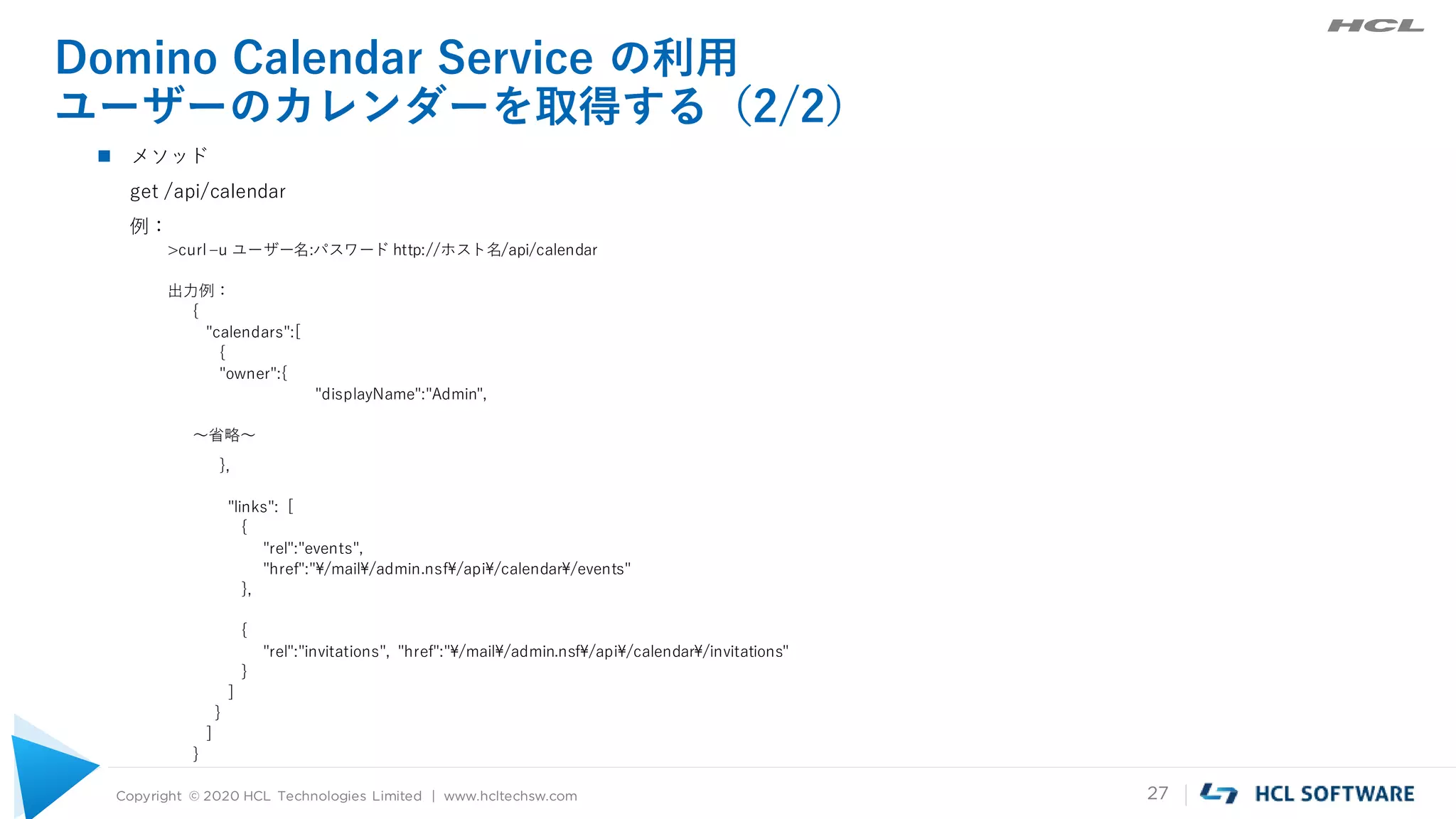 Copyright © 2020 HCL Technologies Limited | www.hcltechsw.com 27
Domino Calendar Service の利用
ユーザーのカレンダーを取得する（2/2）
 メソッド
get /api/calendar
例：
>curl –u ユーザー名:パスワード http://ホスト名/api/calendar
出力例：
{
"calendars":[
{
"owner":{
"displayName":"Admin",
～省略～
},
"links": [
{
"rel":"events",
"href":"¥/mail¥/admin.nsf¥/api¥/calendar¥/events"
},
{
"rel":"invitations", "href":"¥/mail¥/admin.nsf¥/api¥/calendar¥/invitations"
}
]
}
]
}
 