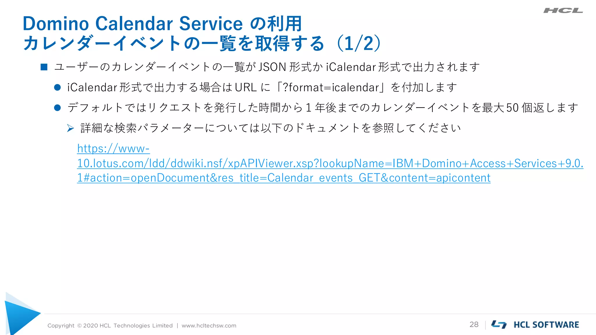 Copyright © 2020 HCL Technologies Limited | www.hcltechsw.com 28
Domino Calendar Service の利用
カレンダーイベントの一覧を取得する（1/2）
 ユーザーのカレンダーイベントの一覧が JSON 形式か iCalendar 形式で出力されます
 iCalendar 形式で出力する場合はURL に「?format=icalendar」を付加します
 デフォルトではリクエストを発行した時間から１年後までのカレンダーイベントを最大50 個返します
 詳細な検索パラメーターについては以下のドキュメントを参照してください
https://www-
10.lotus.com/ldd/ddwiki.nsf/xpAPIViewer.xsp?lookupName=IBM+Domino+Access+Services+9.0.
1#action=openDocument&res_title=Calendar_events_GET&content=apicontent
 