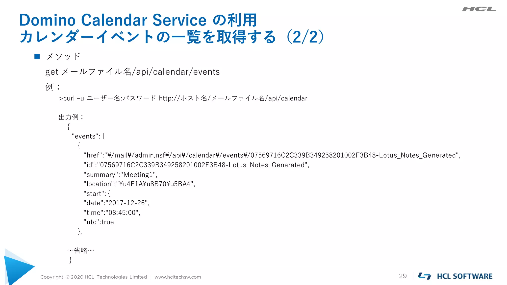 Copyright © 2020 HCL Technologies Limited | www.hcltechsw.com 29
Domino Calendar Service の利用
カレンダーイベントの一覧を取得する（2/2）
 メソッド
get メールファイル名/api/calendar/events
例：
>curl –u ユーザー名:パスワード http://ホスト名/メールファイル名/api/calendar
出力例：
{
"events": [
{
"href":"¥/mail¥/admin.nsf¥/api¥/calendar¥/events¥/07569716C2C339B349258201002F3B48-Lotus_Notes_Generated",
"id":"07569716C2C339B349258201002F3B48-Lotus_Notes_Generated",
"summary":"Meeting1",
"location":"¥u4F1A¥u8B70¥u5BA4",
"start": {
"date":"2017-12-26",
"time":"08:45:00",
"utc":true
},
～省略～
}
 