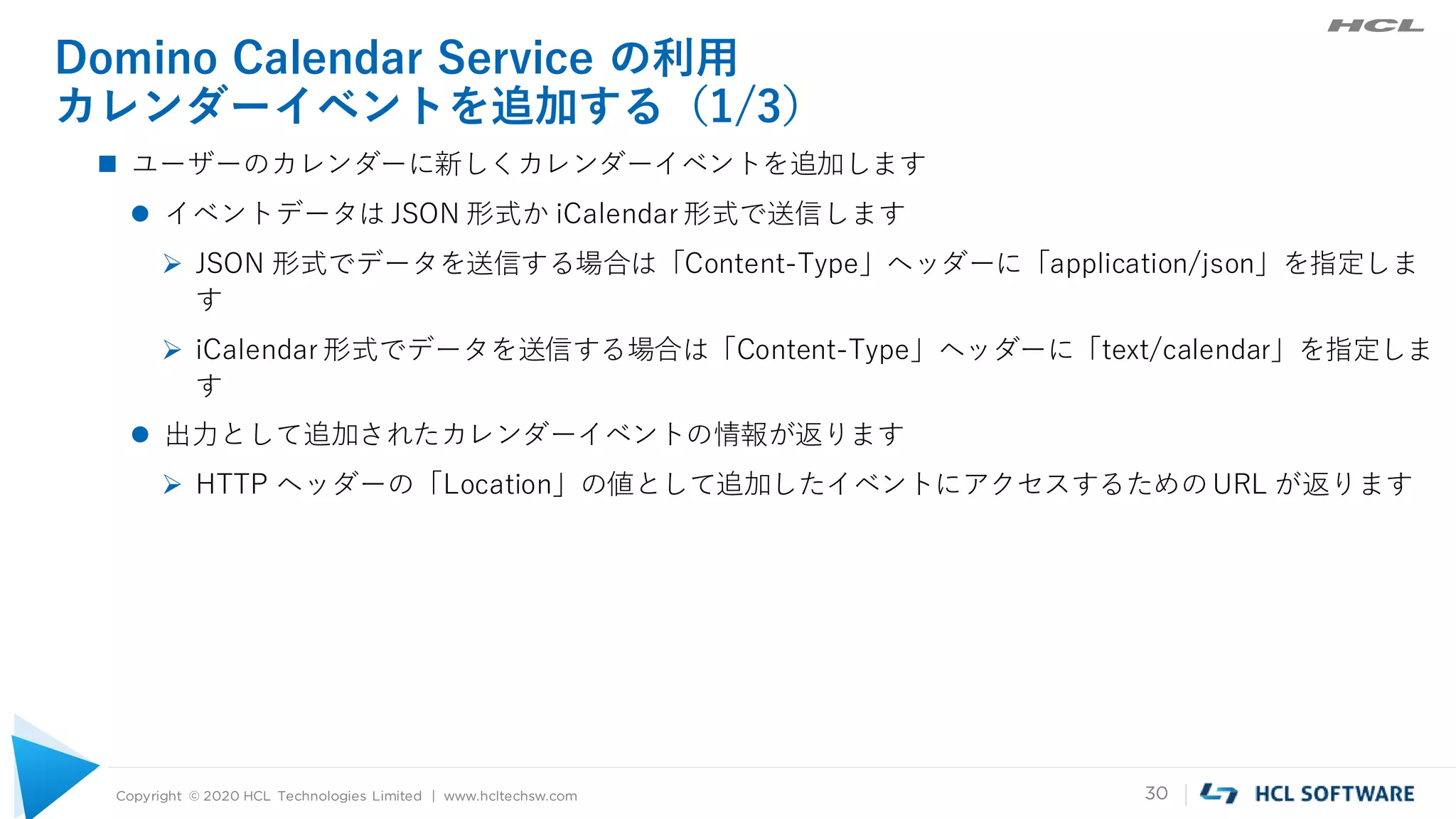 Copyright © 2020 HCL Technologies Limited | www.hcltechsw.com 30
Domino Calendar Service の利用
カレンダーイベントを追加する（1/3）
 ユーザーのカレンダーに新しくカレンダーイベントを追加します
 イベントデータは JSON 形式か iCalendar 形式で送信します
 JSON 形式でデータを送信する場合は「Content-Type」ヘッダーに「application/json」を指定しま
す
 iCalendar 形式でデータを送信する場合は「Content-Type」ヘッダーに「text/calendar」を指定しま
す
 出力として追加されたカレンダーイベントの情報が返ります
 HTTP ヘッダーの「Location」の値として追加したイベントにアクセスするためのURL が返ります
 
