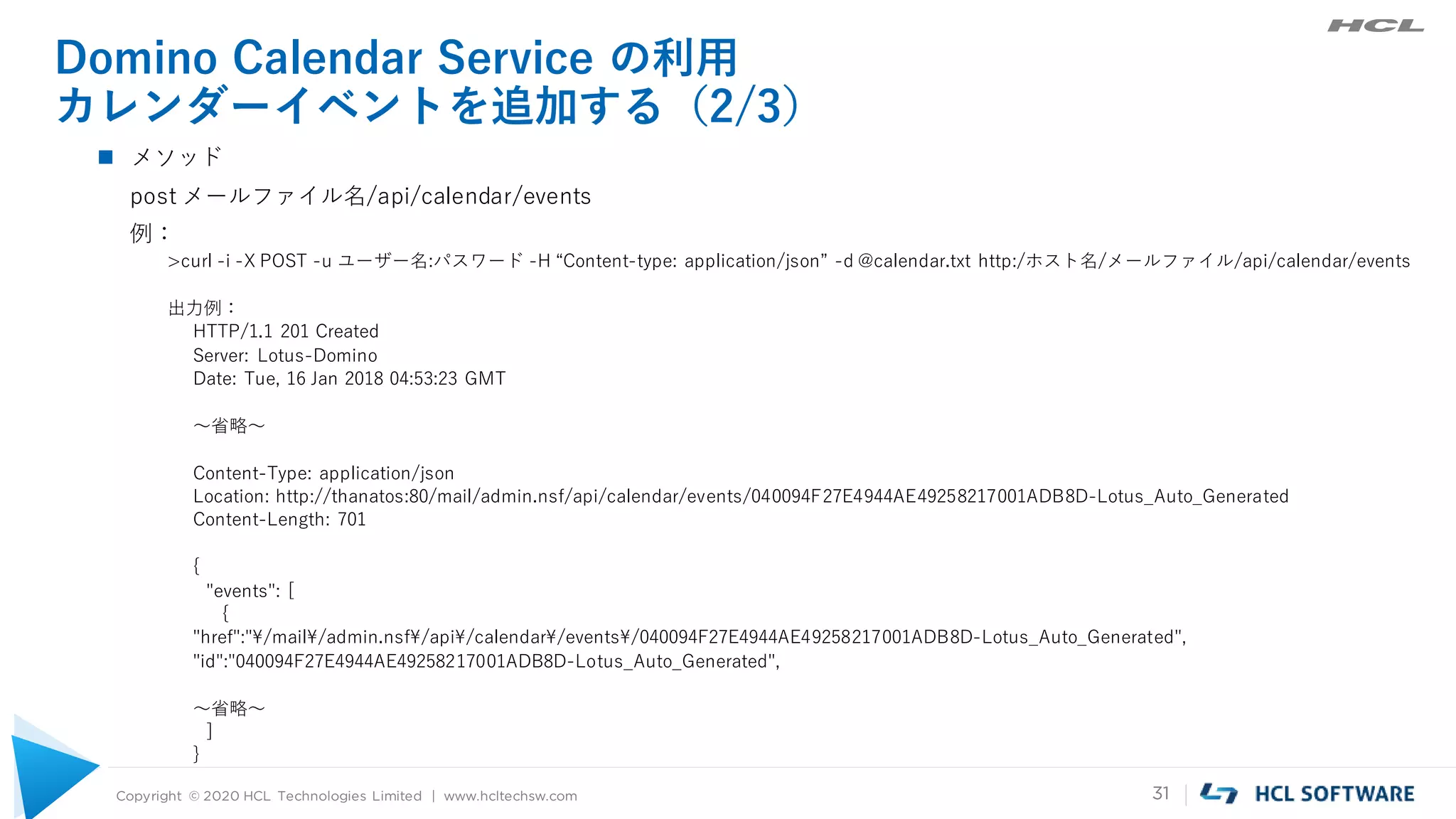 Copyright © 2020 HCL Technologies Limited | www.hcltechsw.com 31
Domino Calendar Service の利用
カレンダーイベントを追加する（2/3）
 メソッド
post メールファイル名/api/calendar/events
例：
>curl -i -X POST -u ユーザー名:パスワード -H “Content-type: application/json” -d @calendar.txt http:/ホスト名/メールファイル/api/calendar/events
出力例：
HTTP/1.1 201 Created
Server: Lotus-Domino
Date: Tue, 16 Jan 2018 04:53:23 GMT
～省略～
Content-Type: application/json
Location: http://thanatos:80/mail/admin.nsf/api/calendar/events/040094F27E4944AE49258217001ADB8D-Lotus_Auto_Generated
Content-Length: 701
{
"events": [
{
"href":"¥/mail¥/admin.nsf¥/api¥/calendar¥/events¥/040094F27E4944AE49258217001ADB8D-Lotus_Auto_Generated",
"id":"040094F27E4944AE49258217001ADB8D-Lotus_Auto_Generated",
～省略～
]
}
 