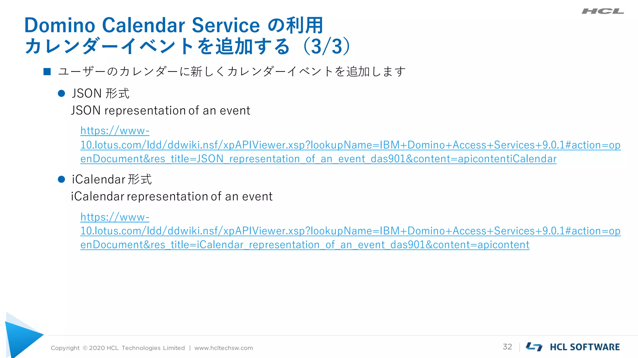 Copyright © 2020 HCL Technologies Limited | www.hcltechsw.com 32
Domino Calendar Service の利用
カレンダーイベントを追加する（3/3）
 ユーザーのカレンダーに新しくカレンダーイベントを追加します
 JSON 形式
JSON representation of an event
https://www-
10.lotus.com/ldd/ddwiki.nsf/xpAPIViewer.xsp?lookupName=IBM+Domino+Access+Services+9.0.1#action=op
enDocument&res_title=JSON_representation_of_an_event_das901&content=apicontentiCalendar
 iCalendar 形式
iCalendar representation of an event
https://www-
10.lotus.com/ldd/ddwiki.nsf/xpAPIViewer.xsp?lookupName=IBM+Domino+Access+Services+9.0.1#action=op
enDocument&res_title=iCalendar_representation_of_an_event_das901&content=apicontent
 