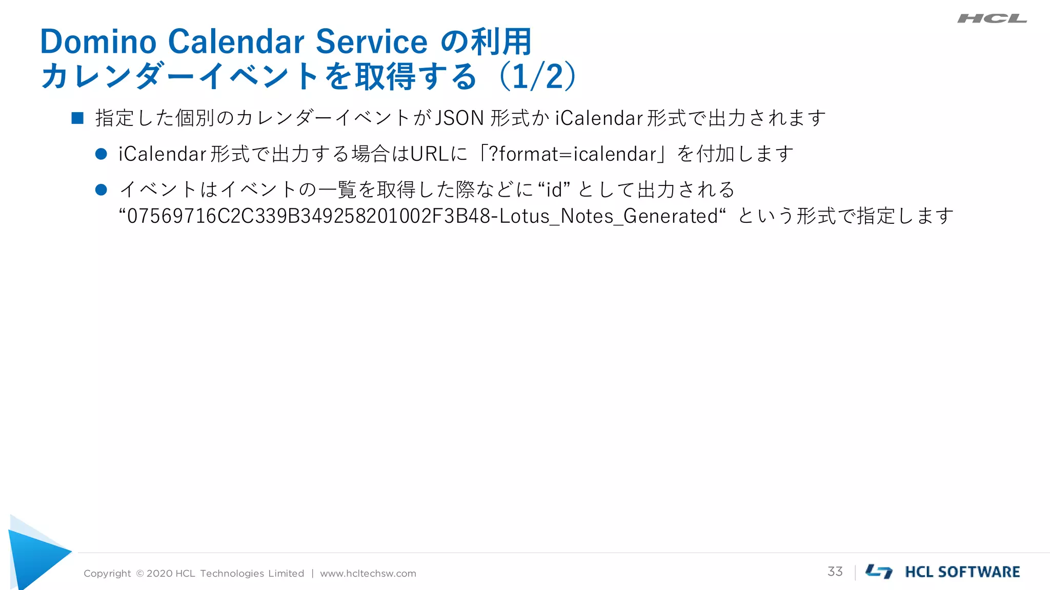 Copyright © 2020 HCL Technologies Limited | www.hcltechsw.com 33
Domino Calendar Service の利用
カレンダーイベントを取得する（1/2）
 指定した個別のカレンダーイベントがJSON 形式か iCalendar 形式で出力されます
 iCalendar 形式で出力する場合はURLに「?format=icalendar」を付加します
 イベントはイベントの一覧を取得した際などに“id” として出力される
“07569716C2C339B349258201002F3B48-Lotus_Notes_Generated“ という形式で指定します
 