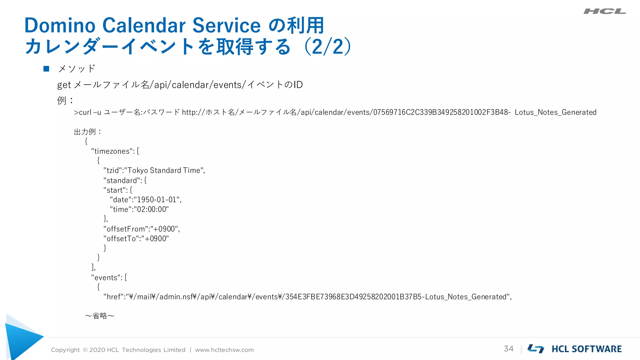 Copyright © 2020 HCL Technologies Limited | www.hcltechsw.com 34
Domino Calendar Service の利用
カレンダーイベントを取得する（2/2）
 メソッド
get メールファイル名/api/calendar/events/イベントのID
例：
>curl –u ユーザー名:パスワード http://ホスト名/メールファイル名/api/calendar/events/07569716C2C339B349258201002F3B48- Lotus_Notes_Generated
出力例：
{
"timezones": [
{
"tzid":"Tokyo Standard Time",
"standard": {
"start": {
"date":"1950-01-01",
"time":"02:00:00"
},
"offsetFrom":"+0900",
"offsetTo":"+0900"
}
}
],
"events": [
{
"href":"¥/mail¥/admin.nsf¥/api¥/calendar¥/events¥/354E3FBE73968E3D49258202001B37B5-Lotus_Notes_Generated",
～省略～
 