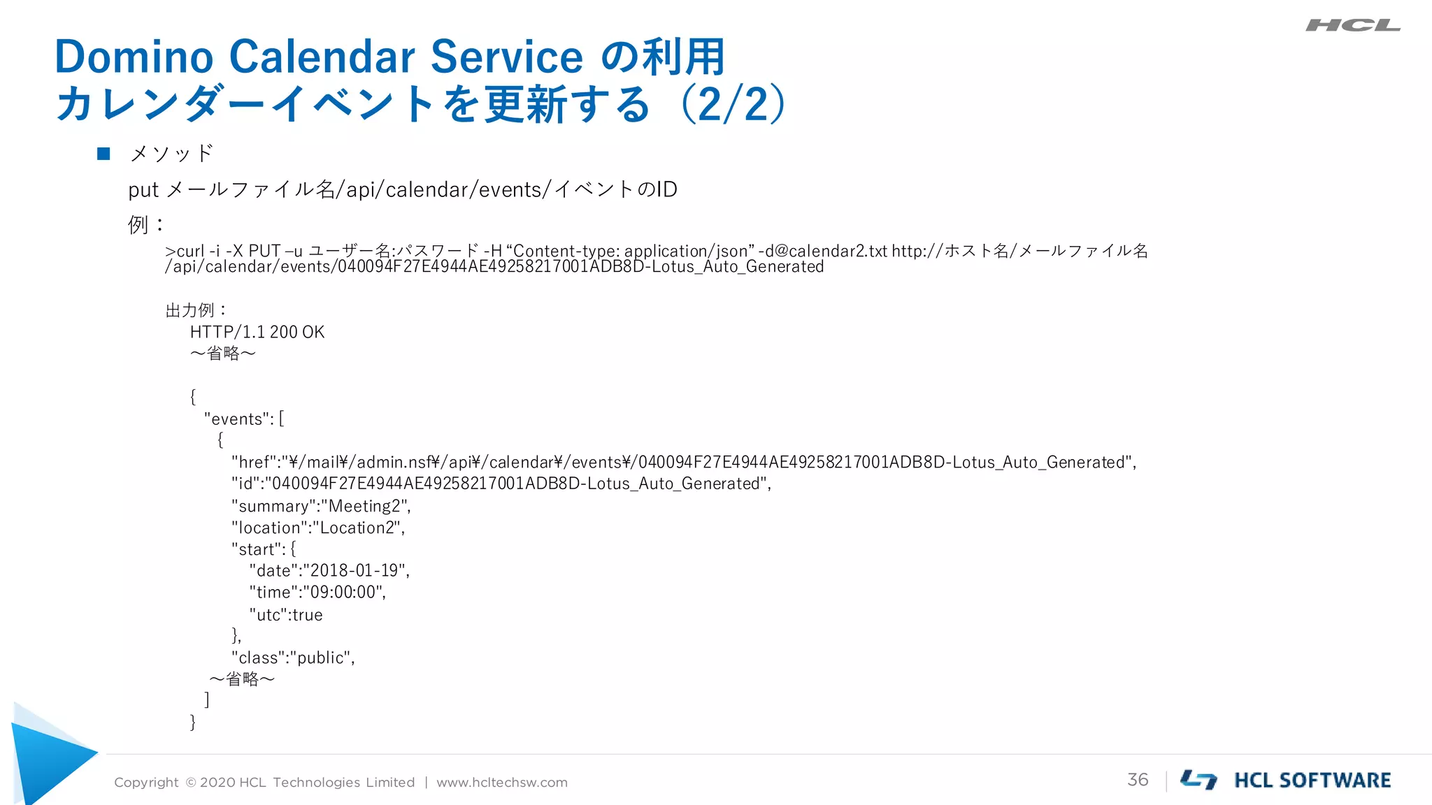 Copyright © 2020 HCL Technologies Limited | www.hcltechsw.com 36
Domino Calendar Service の利用
カレンダーイベントを更新する（2/2）
 メソッド
put メールファイル名/api/calendar/events/イベントのID
例：
>curl -i -X PUT –u ユーザー名:パスワード -H “Content-type: application/json” -d@calendar2.txt http://ホスト名/メールファイル名
/api/calendar/events/040094F27E4944AE49258217001ADB8D-Lotus_Auto_Generated
出力例：
HTTP/1.1 200 OK
～省略～
{
"events": [
{
"href":"¥/mail¥/admin.nsf¥/api¥/calendar¥/events¥/040094F27E4944AE49258217001ADB8D-Lotus_Auto_Generated",
"id":"040094F27E4944AE49258217001ADB8D-Lotus_Auto_Generated",
"summary":"Meeting2",
"location":"Location2",
"start": {
"date":"2018-01-19",
"time":"09:00:00",
"utc":true
},
"class":"public",
～省略～
]
}
 