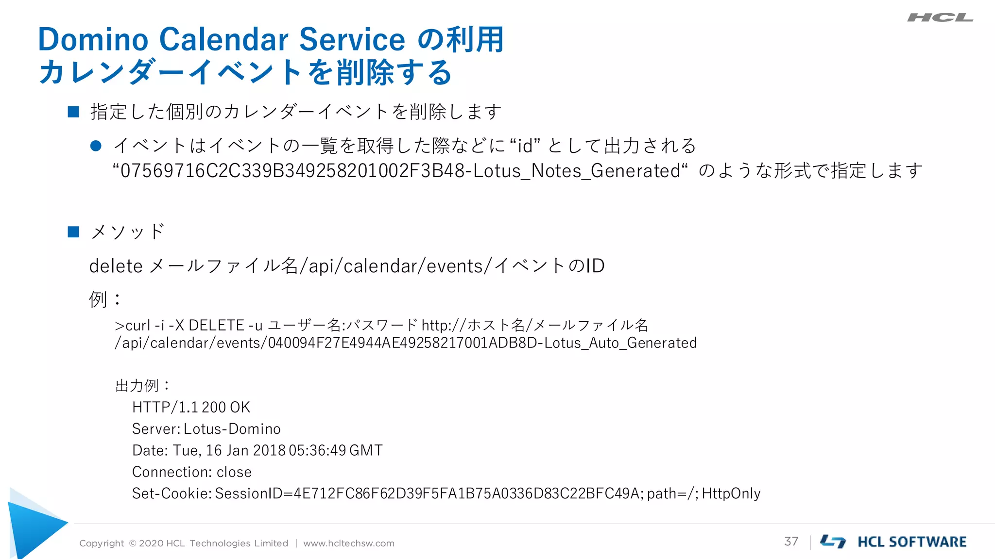 Copyright © 2020 HCL Technologies Limited | www.hcltechsw.com 37
Domino Calendar Service の利用
カレンダーイベントを削除する
 指定した個別のカレンダーイベントを削除します
 イベントはイベントの一覧を取得した際などに“id” として出力される
“07569716C2C339B349258201002F3B48-Lotus_Notes_Generated“ のような形式で指定します
 メソッド
delete メールファイル名/api/calendar/events/イベントのID
例：
>curl -i -X DELETE -u ユーザー名:パスワード http://ホスト名/メールファイル名
/api/calendar/events/040094F27E4944AE49258217001ADB8D-Lotus_Auto_Generated
出力例：
HTTP/1.1 200 OK
Server: Lotus-Domino
Date: Tue, 16 Jan 2018 05:36:49 GMT
Connection: close
Set-Cookie: SessionID=4E712FC86F62D39F5FA1B75A0336D83C22BFC49A; path=/; HttpOnly
 