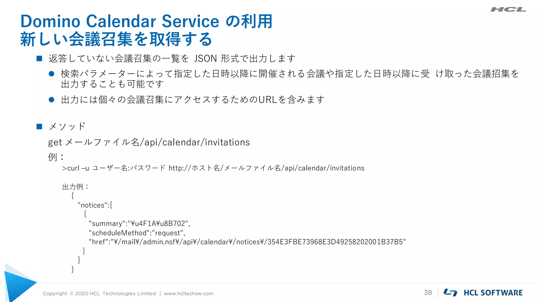 Copyright © 2020 HCL Technologies Limited | www.hcltechsw.com 38
Domino Calendar Service の利用
新しい会議召集を取得する
 返答していない会議召集の一覧を JSON 形式で出力します
 検索パラメーターによって指定した日時以降に開催される会議や指定した日時以降に受 け取った会議招集を
出力することも可能です
 出力には個々の会議召集にアクセスするためのURLを含みます
 メソッド
get メールファイル名/api/calendar/invitations
例：
>curl –u ユーザー名:パスワード http://ホスト名/メールファイル名/api/calendar/invitations
出力例：
{
"notices":[
{
"summary":"¥u4F1A¥u8B702",
"scheduleMethod":"request",
"href":"¥/mail¥/admin.nsf¥/api¥/calendar¥/notices¥/354E3FBE73968E3D49258202001B37B5"
}
]
}
 