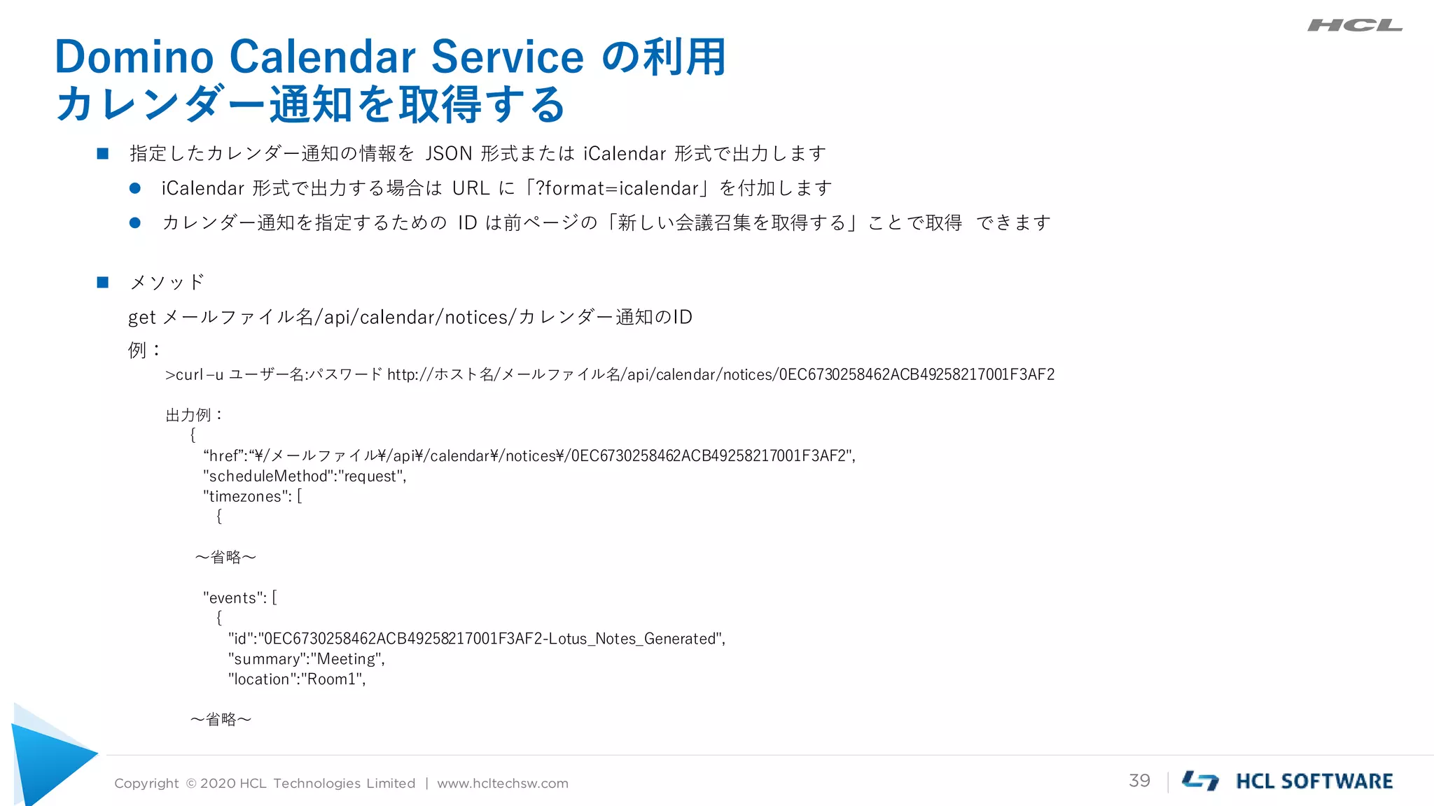Copyright © 2020 HCL Technologies Limited | www.hcltechsw.com 39
Domino Calendar Service の利用
カレンダー通知を取得する
 指定したカレンダー通知の情報を JSON 形式または iCalendar 形式で出力します
 iCalendar 形式で出力する場合は URL に「?format=icalendar」を付加します
 カレンダー通知を指定するための ID は前ページの「新しい会議召集を取得する」ことで取得 できます
 メソッド
get メールファイル名/api/calendar/notices/カレンダー通知のID
例：
>curl –u ユーザー名:パスワード http://ホスト名/メールファイル名/api/calendar/notices/0EC6730258462ACB49258217001F3AF2
出力例：
{
“href”:“¥/メールファイル¥/api¥/calendar¥/notices¥/0EC6730258462ACB49258217001F3AF2",
"scheduleMethod":"request",
"timezones": [
{
～省略～
"events": [
{
"id":"0EC6730258462ACB49258217001F3AF2-Lotus_Notes_Generated",
"summary":"Meeting",
"location":"Room1",
～省略～
 