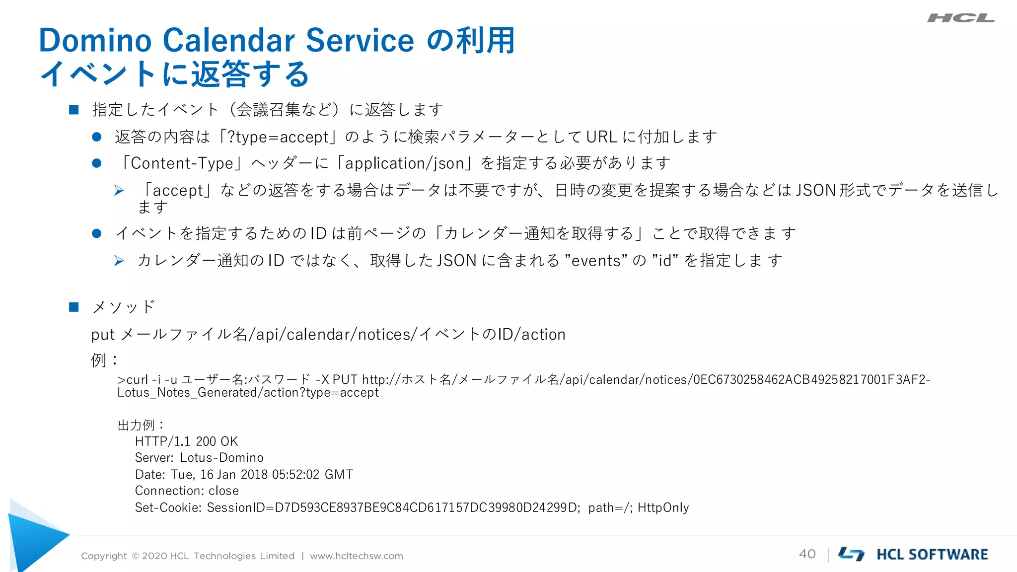 Copyright © 2020 HCL Technologies Limited | www.hcltechsw.com 40
Domino Calendar Service の利用
イベントに返答する
 指定したイベント（会議召集など）に返答します
 返答の内容は「?type=accept」のように検索パラメーターとして URL に付加します
 「Content-Type」ヘッダーに「application/json」を指定する必要があります
 「accept」などの返答をする場合はデータは不要ですが、日時の変更を提案する場合などは JSON形式でデータを送信し
ます
 イベントを指定するための ID は前ページの「カレンダー通知を取得する」ことで取得できま す
 カレンダー通知の ID ではなく、取得した JSON に含まれる ”events” の ”id” を指定しま す
 メソッド
put メールファイル名/api/calendar/notices/イベントのID/action
例：
>curl -i -u ユーザー名:パスワード -X PUT http://ホスト名/メールファイル名/api/calendar/notices/0EC6730258462ACB49258217001F3AF2-
Lotus_Notes_Generated/action?type=accept
出力例：
HTTP/1.1 200 OK
Server: Lotus-Domino
Date: Tue, 16 Jan 2018 05:52:02 GMT
Connection: close
Set-Cookie: SessionID=D7D593CE8937BE9C84CD617157DC39980D24299D; path=/; HttpOnly
 