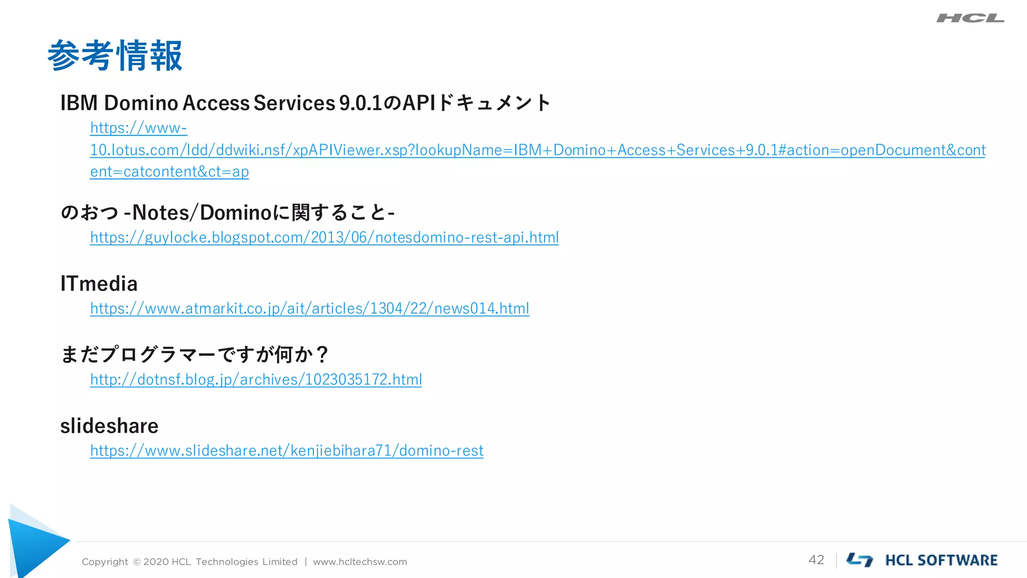 Copyright © 2020 HCL Technologies Limited | www.hcltechsw.com 42
参考情報
IBM Domino Access Services 9.0.1のAPIドキュメント
https://www-
10.lotus.com/ldd/ddwiki.nsf/xpAPIViewer.xsp?lookupName=IBM+Domino+Access+Services+9.0.1#action=openDocument&cont
ent=catcontent&ct=ap
のおつ -Notes/Dominoに関すること-
https://guylocke.blogspot.com/2013/06/notesdomino-rest-api.html
ITmedia
https://www.atmarkit.co.jp/ait/articles/1304/22/news014.html
まだプログラマーですが何か？
http://dotnsf.blog.jp/archives/1023035172.html
slideshare
https://www.slideshare.net/kenjiebihara71/domino-rest
 