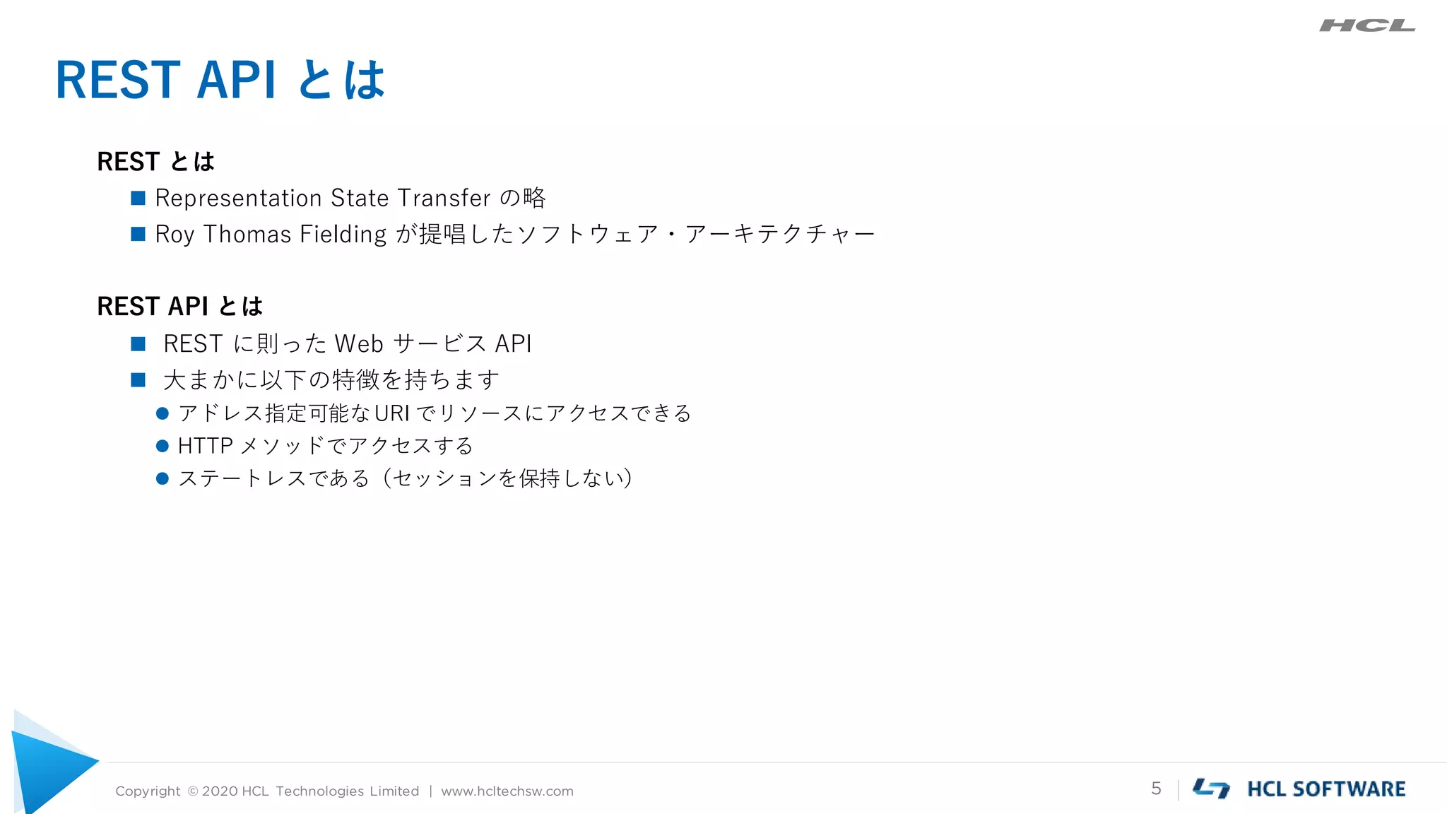 Copyright © 2020 HCL Technologies Limited | www.hcltechsw.com 5
REST API とは
REST とは
 Representation State Transfer の略
 Roy Thomas Fielding が提唱したソフトウェア・アーキテクチャー
REST API とは
 REST に則った Web サービス API
 大まかに以下の特徴を持ちます
 アドレス指定可能なURI でリソースにアクセスできる
 HTTP メソッドでアクセスする
 ステートレスである（セッションを保持しない）
 