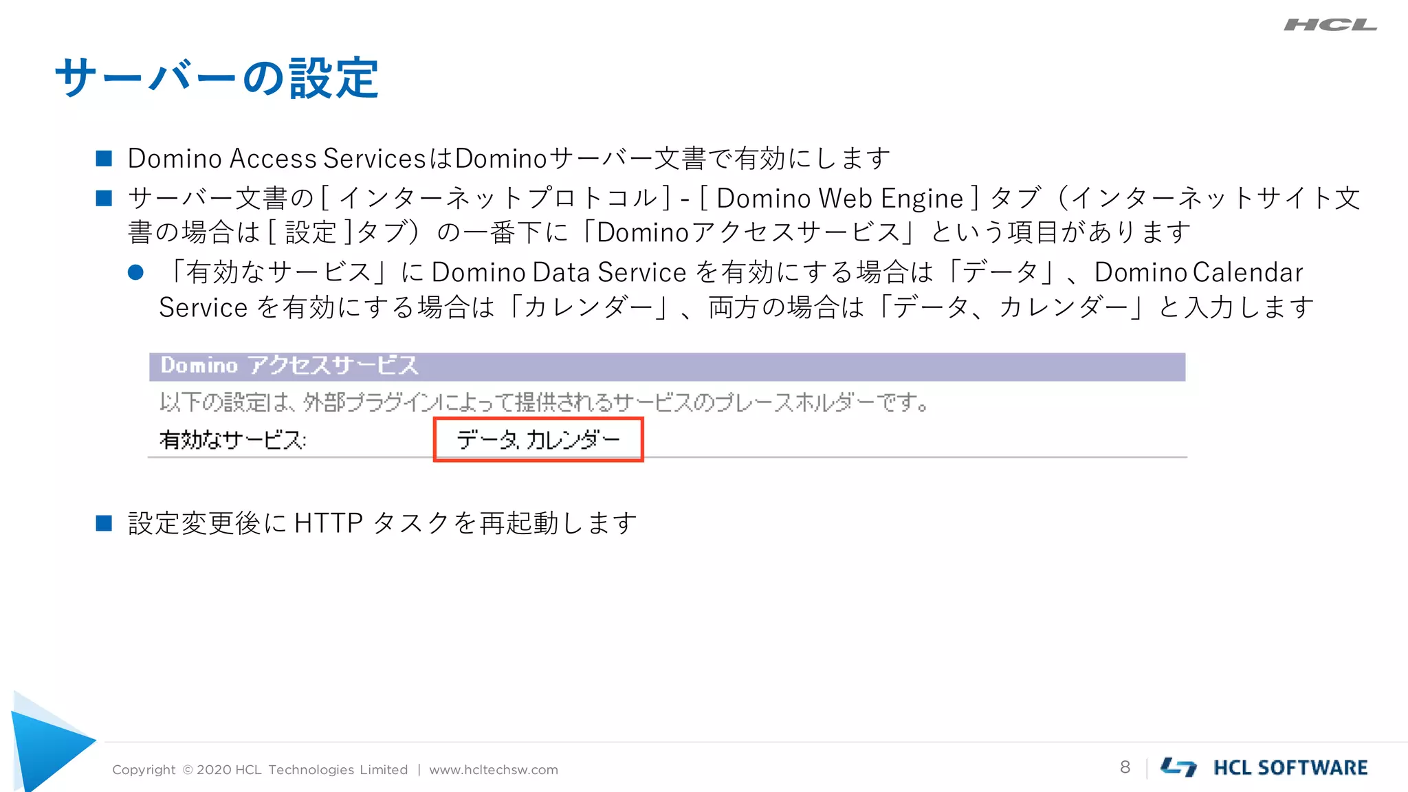 Copyright © 2020 HCL Technologies Limited | www.hcltechsw.com 8
サーバーの設定
 Domino Access ServicesはDominoサーバー文書で有効にします
 サーバー文書の[ インターネットプロトコル] - [ Domino Web Engine ] タブ（インターネットサイト文
書の場合は [ 設定 ]タブ）の一番下に「Dominoアクセスサービス」という項目があります
 「有効なサービス」に Domino Data Service を有効にする場合は「データ」、DominoCalendar
Service を有効にする場合は「カレンダー」、両方の場合は「データ、カレンダー」と入力します
 設定変更後に HTTP タスクを再起動します
 