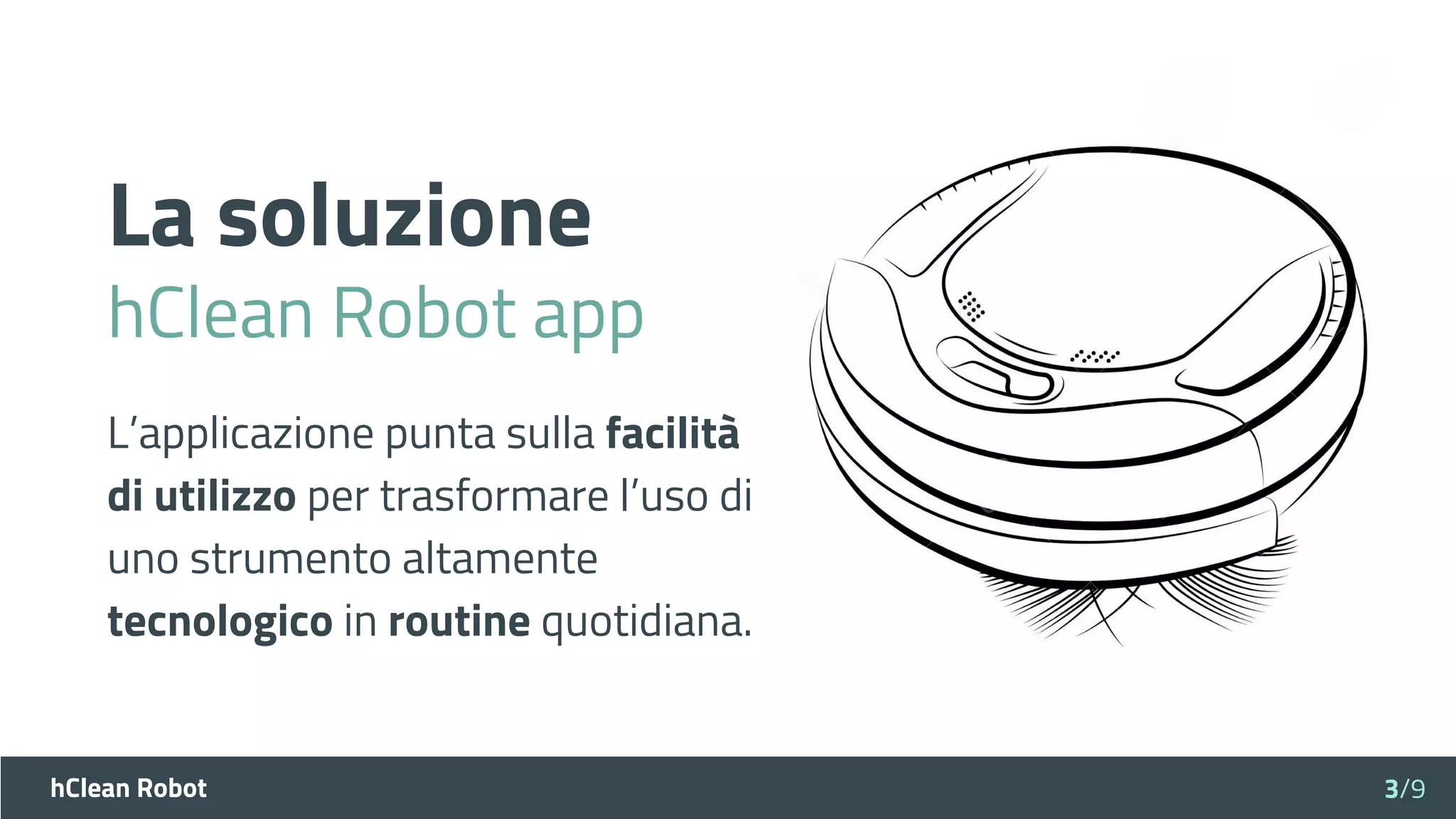 hClean Robot
La soluzione
hClean Robot app
3/9
L’applicazione punta sulla facilità
di utilizzo per trasformare l’uso di
uno strumento altamente
tecnologico in routine quotidiana.
 