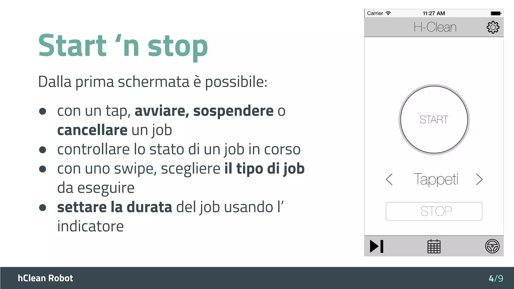 hClean Robot
Start ‘n stop
Dalla prima schermata è possibile:
● con un tap, avviare, sospendere o
cancellare un job
● controllare lo stato di un job in corso
● con uno swipe, scegliere il tipo di job
da eseguire
● settare la durata del job usando l’
indicatore
4/9
 