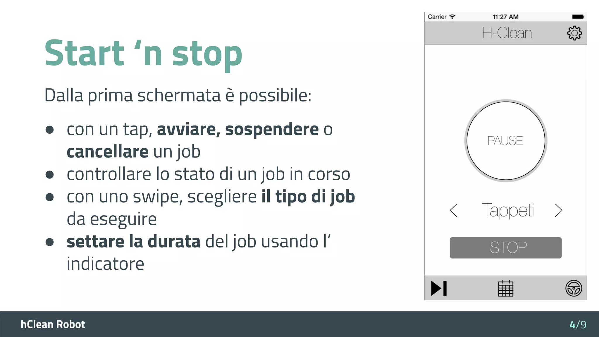 hClean Robot
Start ‘n stop
Dalla prima schermata è possibile:
● con un tap, avviare, sospendere o
cancellare un job
● controllare lo stato di un job in corso
● con uno swipe, scegliere il tipo di job
da eseguire
● settare la durata del job usando l’
indicatore
4/9
 