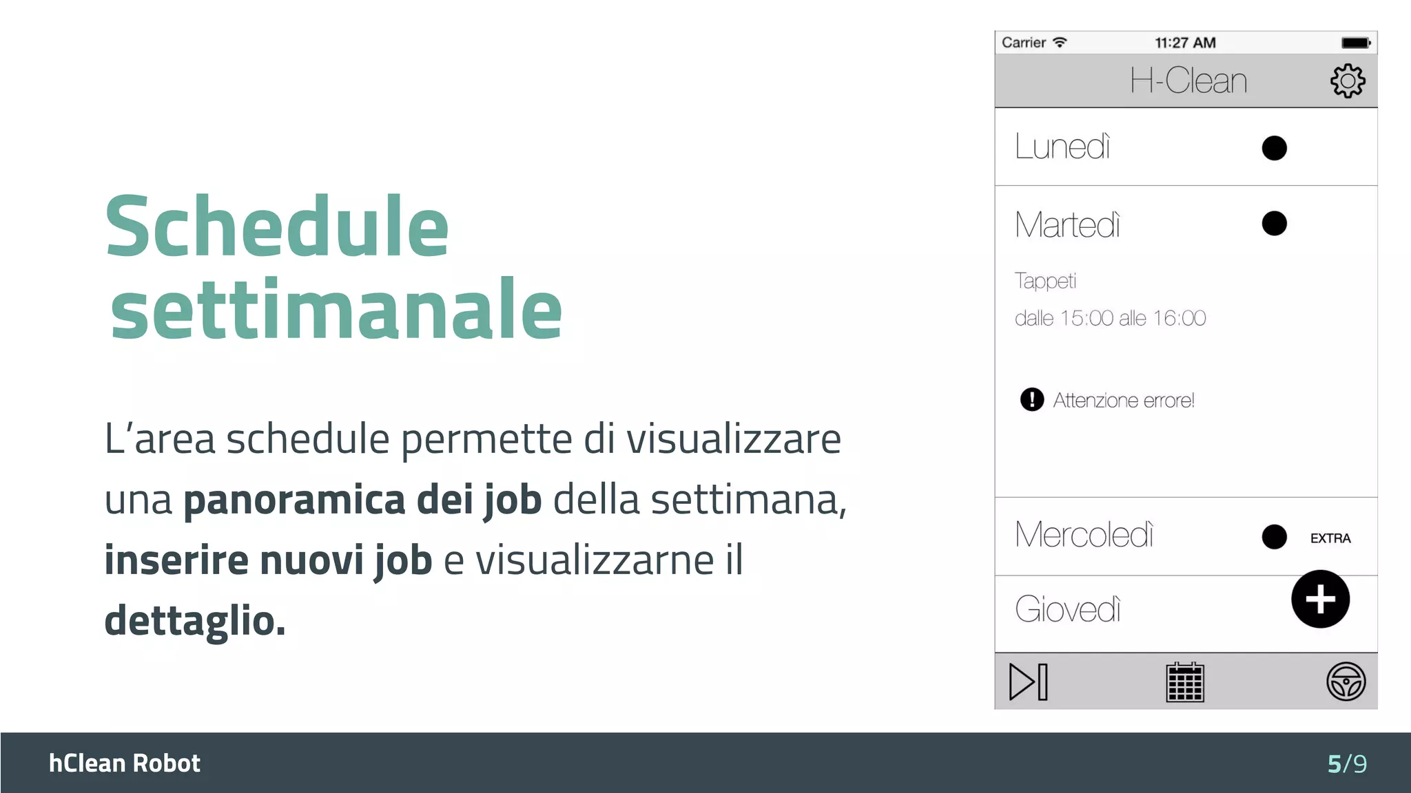 hClean Robot
Schedule
L’area schedule permette di visualizzare
una panoramica dei job della settimana,
inserire nuovi job e visualizzarne il
dettaglio.
5/9
settimanale
 