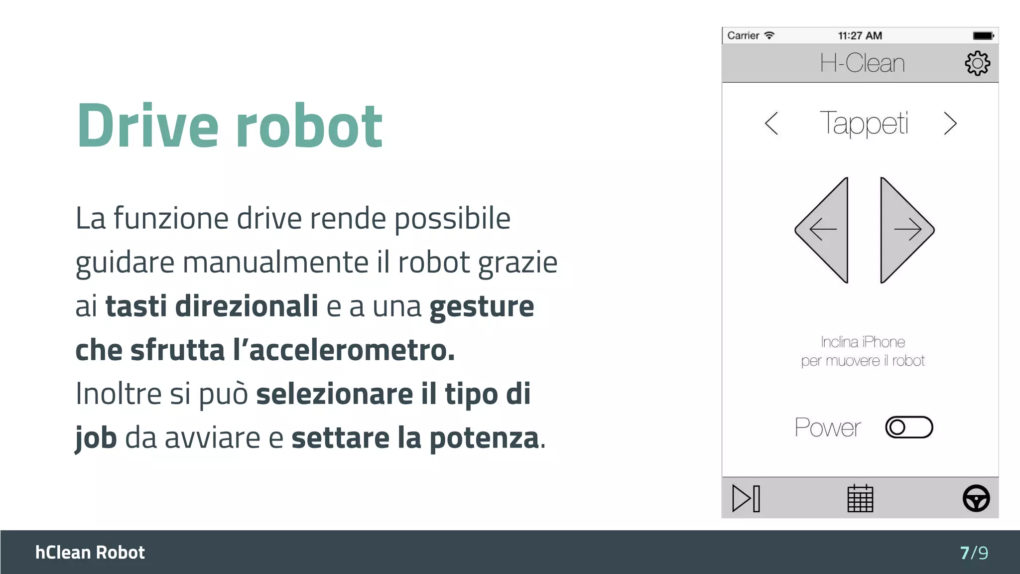hClean Robot
Drive robot
La funzione drive rende possibile
guidare manualmente il robot grazie
ai tasti direzionali e a una gesture
che sfrutta l’accelerometro.
Inoltre si può selezionare il tipo di
job da avviare e settare la potenza.
7/9
 