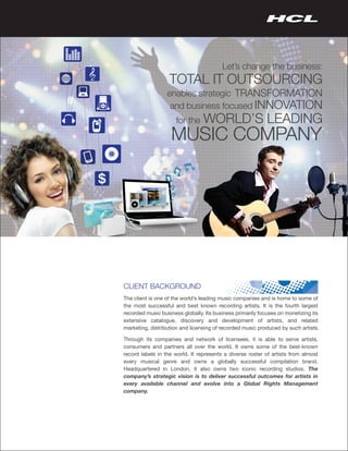 Let’s change the business:
                   TOTAL IT OUTSOURCING
                  enables strategic TRANSFORMATION
                   and business focused INNOVATION
                      for the    WORLD’S LEADING
                   MUSIC COMPANY




CLIENT BACKGROUND
The client is one of the world’s leading music companies and is home to some of
the most successful and best known recording artists. It is the fourth largest
recorded music business globally. Its business primarily focuses on monetizing its
extensive catalogue, discovery and development of artists, and related
marketing, distribution and licensing of recorded music produced by such artists.

Through its companies and network of licensees, it is able to serve artists,
consumers and partners all over the world. It owns some of the best-known
record labels in the world. It represents a diverse roster of artists from almost
every musical genre and owns a globally successful compilation brand.
Headquartered in London, it also owns two iconic recording studios. The
company’s strategic vision is to deliver successful outcomes for artists in
every available channel and evolve into a Global Rights Management
company.
 