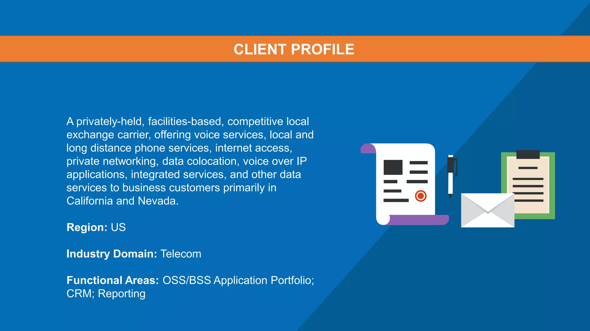 A privately-held, facilities-based, competitive local
exchange carrier, offering voice services, local and
long distance phone services, internet access,
private networking, data colocation, voice over IP
applications, integrated services, and other data
services to business customers primarily in
California and Nevada.
Region: US
Industry Domain: Telecom
Functional Areas: OSS/BSS Application Portfolio;
CRM; Reporting
CLIENT PROFILE
