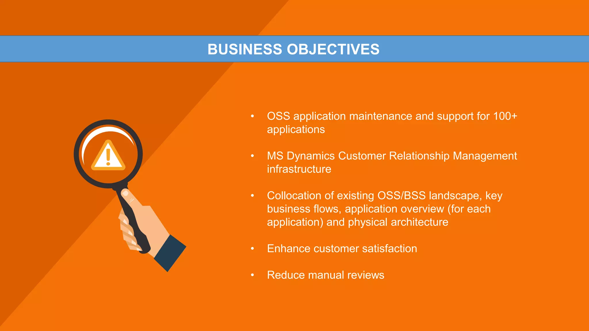 • OSS application maintenance and support for 100+
applications
• MS Dynamics Customer Relationship Management
infrastructure
• Collocation of existing OSS/BSS landscape, key
business flows, application overview (for each
application) and physical architecture
• Enhance customer satisfaction
• Reduce manual reviews
BUSINESS OBJECTIVES