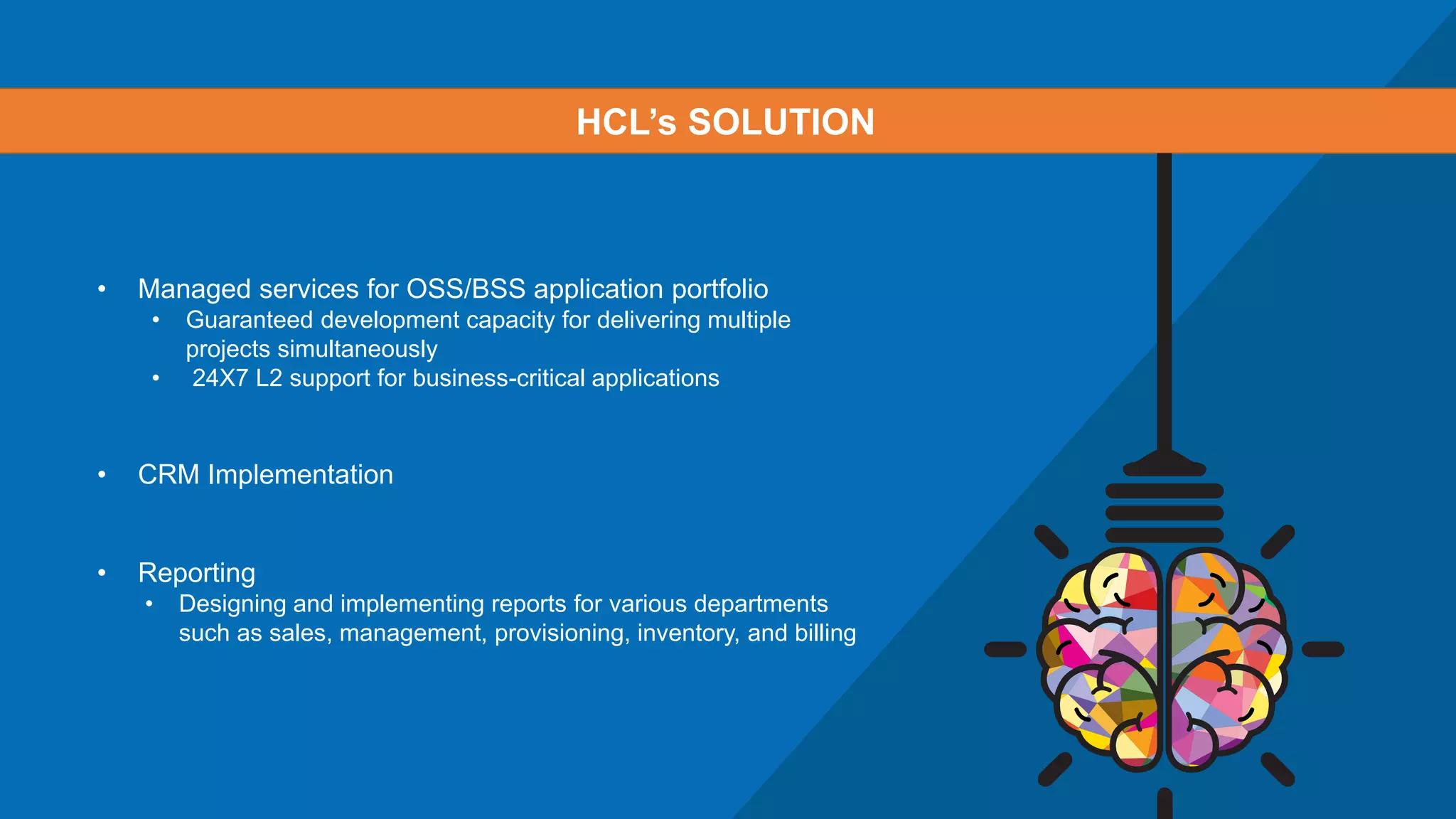 • Managed services for OSS/BSS application portfolio
• Guaranteed development capacity for delivering multiple
projects simultaneously
• 24X7 L2 support for business-critical applications
• CRM Implementation
• Reporting
• Designing and implementing reports for various departments
such as sales, management, provisioning, inventory, and billing
HCL’s SOLUTION