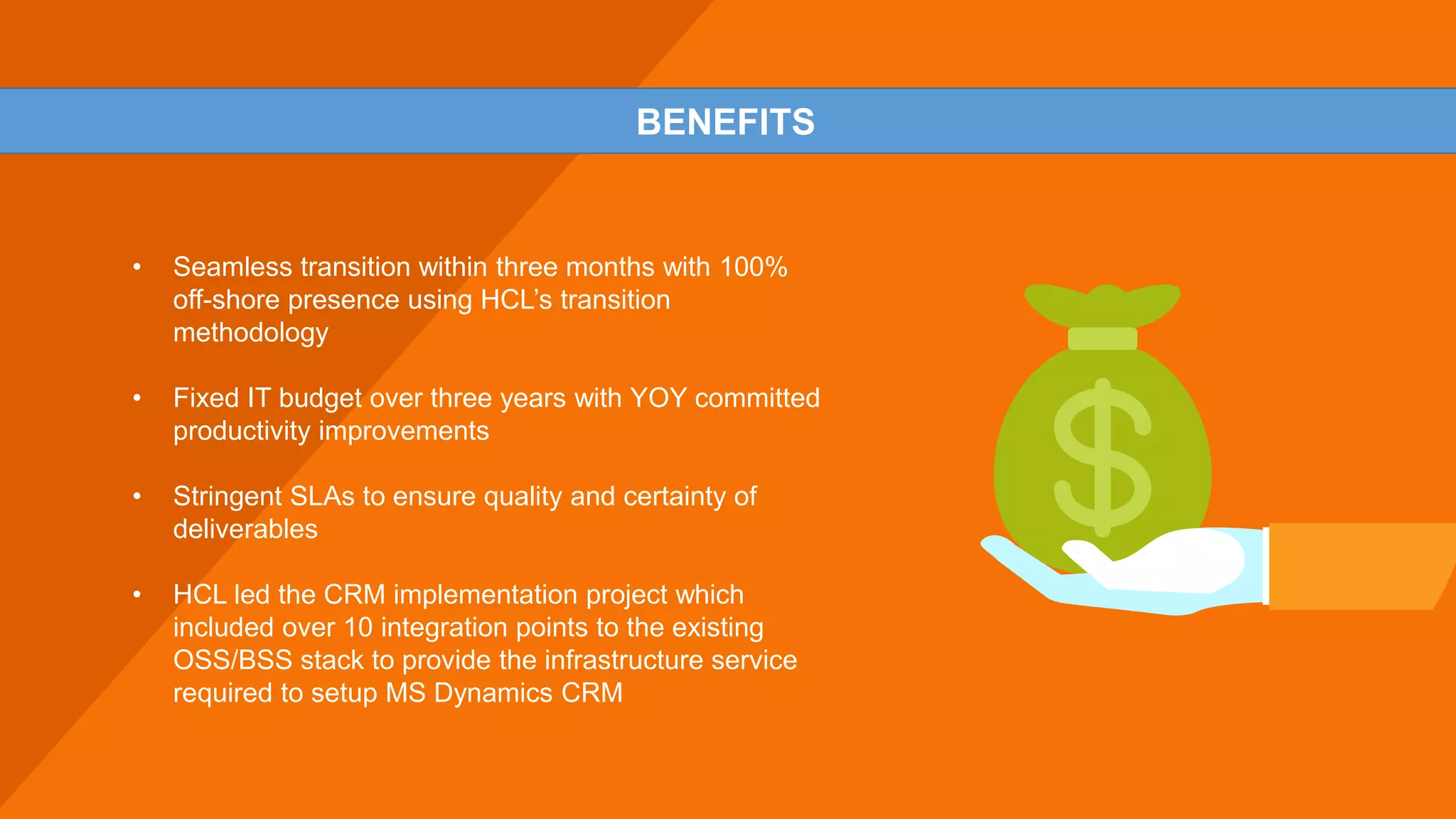• Seamless transition within three months with 100%
off-shore presence using HCL’s transition
methodology
• Fixed IT budget over three years with YOY committed
productivity improvements
• Stringent SLAs to ensure quality and certainty of
deliverables
• HCL led the CRM implementation project which
included over 10 integration points to the existing
OSS/BSS stack to provide the infrastructure service
required to setup MS Dynamics CRM
BENEFITS