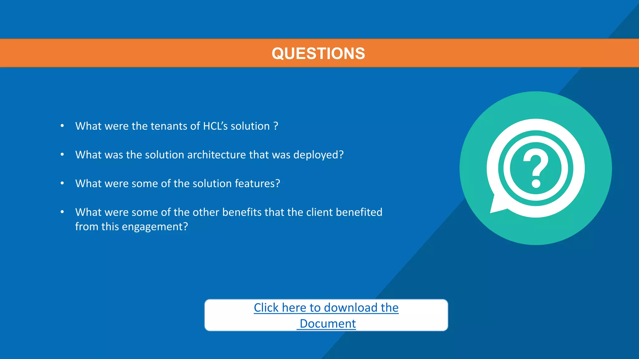 • What were the tenants of HCL’s solution ?
• What was the solution architecture that was deployed?
• What were some of the solution features?
• What were some of the other benefits that the client benefited
from this engagement?
QUESTIONS
Click here to download the
Document