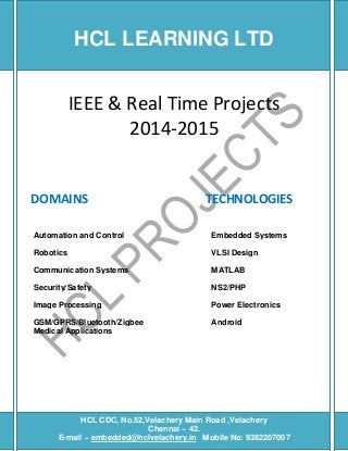 [Type text] [Type text] [Type text]
IEEE & Real Time Projects
2014-2015
DOMAINS TECHNOLOGIES
Automation and Control Embedded Systems
Robotics VLSI Design
Communication Systems MATLAB
Security/Safety NS2/PHP
Image Processing Power Electronics
GSM/GPRS/Bluetooth/Zigbee Android
Medical Applications
HCL CDC, No.52,Velachery Main Road ,Velachery
Chennai – 42.
E-mail – embedded@hclvelachery.in Mobile No: 9382207007
HCL LEARNING LTD
 