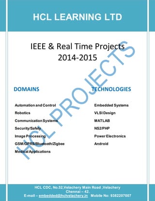 HCL LEARNING LTD 
IEEE & Real Time Projects 
2014-2015 
DOMAINS TECHNOLOGIES 
Automation and Control Embedded Systems 
Robotics VLSI Design 
Communication Systems MATLAB 
Security/Safety NS2/PHP 
Image Processing Power Electronics 
GSM/GPRS/Bluetooth/Zigbee Android 
Medical Applications 
HCL CDC, No.52,Velachery Main Road ,Velachery 
[Type text] [Type text] [Type text] 
Chennai – 42. 
E-mail – embedded@hclvelachery.in Mobile No: 9382207007 
 