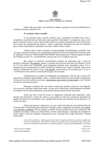 Poder Judiciário
TRIBUNAL REGIONAL FEDERAL DA 4ª REGIÃO
Tendo sido provocado a me manifestar, avoco os presentes autos para deliberação na
condição de Relator natural do writ.
É o relatório. Passo a decidir.
1. Em primeiro lugar, convém esclarecer que a jurisdição de plantão não exclui a
competência constitucional por prevenção para questões relacionadas à execução da pena, como
posta no presente habeas corpus. Desse modo, diante de consulta formulada pelo Juízo de Primeiro
Grau acerca do cumprimento da decisão e sendo a impetração distribuída em razão de atribuição
para os feitos relacionados à "Operação Lava-Jato", chamo o feito a ordem.
Ademais disso, chama a atenção a excepcionalidade da distribuição em plantão, haja
vista que o paciente encontra-se em cumprimento de pena em face de Execução Provisória nos autos
da Apelação Criminal nº 50465129420164047000/PR, determinada pelo Tribunal Regional Federal
da 4ª Região (evento 171 - em 05/04/2018), sem que fato novo verdadeiro houvesse.
Daí surgem as primeiras inconsistências técnicas na impetração que a torna de
duvidoso cabimento. Em primeiro, porque a execução provisória da pena não está afetada ao Juízo
da 13ª Vara Federal de Curitiba/PR, equivocadamente indicada como autoridade coatora. Em se
tratando de mero cumprimento de ordem emanada do Tribunal como órgão Colegiado, sequer seria
cabível a impetração de habeas corpus. Em segundo, como processo de execução que é, a Lei nº
7.210/84 prevê como cabível a interposição de agravo de execução.
Complementa-se o quadro de inadequação da impetração o fato de que o tema já foi
superado em inúmeras oportunidades. Ainda, a suposta manifestação de interesse para cumprimento
de pena em local da escolha do paciente, curiosamente nunca antes foi direcionada a este Tribunal
em sede de execução provisória.
Despacho o presente feito em caráter excepcional, portanto, tendo em vista flagrante
vício que está a justificar minha intervenção, vez que resta evidente que o desembargador de plantão
foi induzido em erro pelos impetrantes, pois partiram de pressuposto de fato inexistente.
Anoto que não se trata de revisar os argumentos utilizados pelo impetrante e pela
decisão que determinou o alvará de soltura (o que poderá ser feito por ocasião da apreciação do
pedido de liminar por este Relator), mas a aptidão desta decisão para produzir efeitos jurídicos e no
mundo dos fatos.
Ocorre que inexiste o suposto ato, vez que a ordem de prisão do ex-presidente partiu da
8ª Turma deste Tribunal Regional Federal da 4ª Região, tendo o magistrado de primeiro grau apenas
e tão somente a cumprido. Não há qualquer conteúdo decisório proferido pelo Juiz impetrado, mas
conteúdo vinculado à ordem da colenda Oitava Turma, determinando a expedição de mandado de
prisão. Sobre o tema da validade (existência) dos atos, lecionam Hely Lopes Meirelles e Marçal
Justen Filho:
A inexistência jurídica se verifica quanto não existem os requisitos mínimos necessário à qualificação
de um ato como jurídico. Não obstante, podem existir alguns eventos no mundo dos fatos. Mas esses
eventos são totalmente desconformes aos modelos jurídicos. O grau de desconformidade é tão intenso
LFM©/JPG]
5025614-40.2018.4.04.0000 9437267.V014
*50256144020184040000* *9437267.14*
Página 2 de 7
08/07/2018https://gedpro3.trf4.jus.br/formimprimirhtml.asp?codDocumento=9437267
 