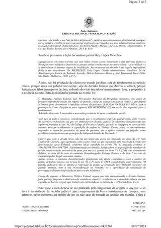 Poder Judiciário
TRIBUNAL REGIONAL FEDERAL DA 4ª REGIÃO
que nem cabe aludir a um "ato jurídico defeituoso" - existe apenas ato material, destituído de qualquer
carga jurídica. Lembre-se que essa categoria abrange os comandos dos atos administrativos putativos,
os quais podem gerar efeitos jurídicos. (JUSTEN FILHO, Marçal. Curso de Direito Administrativo. 9ª
Ed. São Paulo: Revista dos Tribunais, 2013. p. 438)
Também pertinente a lição do saudoso jurista Hely Lopes Meirelles:
Equiparam-se, em nosso Direito, aos atos nulos, sendo, assim, irrelevante e sem interesse prático a
distinção entre nulidade e inexistência, porque ambas conduzem ao mesmo resultado - a invalidade - e
se subordinam às mesmas regras de invalidação. Ato inexistente ou ato nulo é ato ilegal e imprestável,
desde o seu nascedouro. (In. MEIRELLES, Hely Lopes. Direito administrativo brasileiro. 24 ed.
Atualizada por Eurico de Andrade Azevedo, Délcio Balestero Aleixo e José Emmanuel Burle Filho.
São Paulo: Malheiros, 1999. p.157.)
Assim, não há produção de efeitos no mundo jurídico, seja do fundamento da petição
inicial, porque ataca ato judicial inexistente, seja da decisão liminar que deferiu a soltura, porque
fundada em falso pressuposto de fato, sofrendo do vício inicial por arrastamento. Essa, a propósito, é
a essência da manifestação ministerial juntada ao evento 14:
O Ministério Público Federal, pelo Procurador Regional da República signatário, nos autos do
processo supramencionado, em regime de plantão, ciente da decisão lançada no evento 3, que deferiu
a liminar para determinar a imediata soltura do paciente LUIS INÁCIO LULA DA SILVA, vem à
presença de Vossa Excelência para requerer RECONSIDERAÇÃO, em razão dos seguintes fatos e
fundamentos.
A decisão do evento 3 suspendeu a execução provisória da pena, concluindo, verbis:
"Em face de todo o exposto e, considerando que o recolhimento à prisão quando ainda cabe recurso
do acórdão condenatório há que ser embasado em decisão judicial devidamente fundamentada nas
hipóteses previstas no art. 312 do Código de Processo Penal e, que não se configura no caso em tela,
entendo merecer acolhimento a expedição de ordem de Habeas Corpus para, excepcionalmente,
suspender a execução provisória da pena do paciente, até o efetivo trânsito em julgado, como
providência harmoniosa com princípio da indisponibilidade da liberdade."
Ocorre que, com a devida vênia, não há ato ilegal que possa ser imputado ao Juízo da 13ª Vara
Federal de Curitiba, aqui apontado como coator, uma vez que o paciente está recolhido à prisão por
determinação desse Tribunal, conforme ofício expedido no evento 171 da apelação criminal nº
5046512-94.2016.4.04.7000. A fundamentação reclamada, justificadora da expedição do mandado de
prisão para execução provisória da pena, por sua vez, consta dos itens 7 e 9.22 do voto do eminente
Relator, do item 10 do voto do eminente Desembargador Federal Revisor e do item 7 do voto do
Desembargador Vogal, nos autos citados.
Nesses termos, o eminente desembargador plantonista não detém competência para a análise do
pedido de habeas corpus, nos termos do art. 92, § 2º, desse E. TRF4, o qual dispõe expressamente: "O
plantão judiciário não se destina à reiteração de pedido já apreciado pelo Tribunal, inclusive em
plantão anterior, nem à sua reconsideração ou reexame, ou à apreciação de solicitação de
prorrogação de autorização judicial para escuta telefônica."
Diante do exposto, o Ministério Público Federal requer que seja reconsiderada a decisão liminar,
para que seja suspensa a determinação contida no evento 3, recolhendo-se o alvará de soltura, até que
o pedido de habeas corpus aqui tratado seja submetido ao escrutínio da c. 8ª Turma dessa Corte
Não fosse a inexistência de ato praticado pelo magistrado de origem, o que por si só
leva à inexistência de decisão judicial cujo cumprimento de busca insistentemente cumprir, sem
adentrar, neste momento, no mérito de ser ou não caso de tomada de decisão em plantão, o fato é
LFM©/JPG]
5025614-40.2018.4.04.0000 9437267.V014
*50256144020184040000* *9437267.14*
Página 3 de 7
08/07/2018https://gedpro3.trf4.jus.br/formimprimirhtml.asp?codDocumento=9437267
 