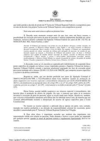 Poder Judiciário
TRIBUNAL REGIONAL FEDERAL DA 4ª REGIÃO
que tendo partido a decisão de prisão da 8ª Turma do Tribunal Regional Federal, a competência para
revisão da decisão é da própria Turma ou de Tribunal Superior com competência recursal.
Nem uma nem outra coisa se aplica ao presente feito.
2. Descabe neste momento avançar mais do que isso, mas, em breve resumo, a
possibilidade de execução provisória da pena do paciente é matéria amplamente decidida em várias
instâncias, inclusive perante o plenário do Supremo Tribunal Federal nos autos do HC 152.752, de
04/04/2018 (Rel. Min. Edson Fachin), a saber:
Decisão: O Tribunal, por maioria e nos termos do voto do Relator, denegou a ordem, vencidos, em
menor extensão, os Ministros Gilmar Mendes e Dias Toffoli, e, em maior extensão, os Ministros
Ricardo Lewandowski, Marco Aurélio e Celso de Mello. Em seguida, o Tribunal, por unanimidade,
rejeitou questão de ordem, suscitada da tribuna pelo advogado do paciente, no sentido de que,
havendo empate na votação, a Presidente do Tribunal não poderia votar. Ao final, o Tribunal
indeferiu novo pedido de medida liminar suscitado da tribuna, vencidos os Ministros Ricardo
Lewandowski e Marco Aurélio, e cassou o salvo-conduto anteriormente concedido. Ausente,
justificadamente, o Ministro Gilmar Mendes na votação da questão de ordem e do pedido de medida
liminar. Presidiu o julgamento a Ministra Cármen Lúcia. Plenário, 4.4.2018.
A discussão, como se vê, encontra-se superada pelo indeferimento de suspensão desse
ponto específico do julgado em habeas corpus impetrados perante o Superior Tribunal de Justiça e
Supremo Tribunal Federal, estando o paciente atualmente segregado em face de execução penal
provisória tombada sob o número 5014411-33.2018.4.04.7000/PR, que comporta recurso específico
e exclusivo da defesa constituída.
Registre-se, ainda, que em decisão proferida nos autos da Apelação Criminal nº
5046512-94.2016.4.04.7000, a Vice-Presidência desta Casa, indeferiu "pedido de atribuição de
efeito suspensivo aos recursos especial e extraordinário interpostos por LUIS INÁCIO LULA DA
SILVA, com fundamento no parágrafo único do artigo 995, e no §5º do artigo 1029, ambos do CPC,
conforme previsto no artigo 3º, do CPC, relativamente a acórdão proferido pela 8ª Turma" (evento
225).
Dessa forma, ausente pedido suspensivo aos recursos especial e extraordinário, não
haveria óbice à produção de efeitos do julgado. Ou seja, o contexto que antes já se mostrava
favorável à execução da pena do paciente, agora se revela ainda mais latente. Destaca-se, também,
que o recurso extraordinário interposto pela defesa não foi admitido nesta Corte, de maneira que sua
eventual admissibilidade reclama a interposição de recurso de agravo específico para a Corte
Constitucional.
No tocante ao recurso especial, a admissão deu-se apenas em parte, sem, contudo,
inserção em matéria probatória e na aferição da responsabilidade criminal do recorrente, ponto
decidido à unanimidade pela 8ª Turma do Tribunal Regional Federal da 4ª Região.
3. Para além disso, é importante assinalar que nenhum dos impetrantes tem
representação válida com relação ao paciente. Nada obstante o habeas corpus poder ser impetrado
por qualquer pessoa, quando se tratar de paciente notória e regulamente representado, deve-se ter
cautela.
LFM©/JPG]
5025614-40.2018.4.04.0000 9437267.V014
*50256144020184040000* *9437267.14*
Página 4 de 7
08/07/2018https://gedpro3.trf4.jus.br/formimprimirhtml.asp?codDocumento=9437267
 