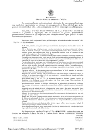 Poder Judiciário
TRIBUNAL REGIONAL FEDERAL DA 4ª REGIÃO
Em casos semelhantes, tenho determinado a intimação dos representantes legais para
que manifestem expressamente seu interesse no prosseguimento do feito, sobretudo para evitar
possível incompatibilidade entre a ação dos impetrantes e o efetivo interesse processual do paciente.
Essa, aliás, é a essência do que determina o art. 212, § 1º do RITRF4 ao dizer que
"opondo-se o paciente à impetração, não se conhecerá do pedido", preservando-se,
prioritariamente, o interesse de agir do paciente pelos seus representantes legais, quando e na forma
que entenderem pertinentes.
Na mesma linha, seguem decisões proferidas pelo Ministro Edson Fachin nos HCs nºs
152.613 e 152.626. Confira-se:
2. De início, saliento que é fato notório que o impetrante não integra a atuante defesa técnica do
paciente.
Não se desconhece que o habeas corpus constitui relevantíssima garantia constitucional voltada à
tutela do direito de locomoção e que convive com ampla legitimidade ativa. Nesse particular, em tese,
qualquer pessoa pode impetrá-lo em favor de determinado paciente a fim de combater ato que
compreende configurador de constrangimento ilegal.
Nada obstante, não há como se olvidar da dimensão funcional e teleológica dessa larga legitimação.
Com efeito, tal circunstância tem como pano de fundo a otimização da tutela judicial do direito de
locomoção, com relevância acentuada nas hipóteses em que o paciente não possui defesa técnica
constituída ou ainda que tal mister não seja desempenhado a contento.
Por outro lado, não se admite que essa legitimação universal interfira na conveniência e oportunidade
da formalização da impetração, as quais se inserem no contexto da estratégia defensiva, quadrante no
qual, por óbvio, deve ser prestigiada a atuação da defesa constituída. Afinal, a legitimação aberta é
para prestigiar o direito à liberdade e não para, ainda que tangencialmente, prejudicar o exercício do
múnus técnico da defesa.
Em outras palavras, é da defesa técnica a prioritária escolha do "se" e do "quando" no que toca à
submissão de determinada matéria ao Estado-Juiz.
A legitimação universal, portanto, tem força subsidiária, com maior enfoque nas hipóteses em que há
ausência ou deficiência de defesa. E, no caso concreto, a combatividade da atuação da defesa
constituída não se encontra em debate.
Nessa mesma linha, o art. 192, §3°, do Regimento Interno do Supremo Tribunal Federal, ao
disciplinar o rito dos habeas corpus endereçados a esta Corte, prescreve que "Não se conhecerá de
pedido desautorizado pelo paciente."
A disposição literal, portanto, já evidencia a prevalência da defesa sobre a impetração formulada,
bem como que os impetrantes em geral não possuem direito subjetivo inafastável da apreciação de tais
temas.
Na minha ótica, tal cuidado deve ser robustecido em casos como o dos autos, que envolve figura
pública de projeção nacional, o que, naturalmente, pode ensejar a submissão da matéria ao Poder
Judiciário pelas mais diversas razões.
Ademais, no caso concreto, não compreendo cabível o processamento da impetração até que haja
oposição da defesa técnica.
A uma, pelo fato de que eventual multiplicação de impetrações de tal jaez exigiria intensa dedicação
da defesa com a finalidade de obstar o processamento de remédio processual posto exclusivamente à
disposição dos interesses defensivos, prejudicando, em uma perspectiva holística, o exercício do seu
encargo.
A duas, pela notória combatividade da defesa técnica a quem cabe, a tempo e modo, a adoção da
estratégia defensiva que reputar adequada ao caso.
Assim, diante de tal contexto, salvo manifestação expressa em sentido contrário, considero a presente
impetração desautorizada pela defesa técnica.
Em habeas corpus correlato (5010691-77.2016.4.04.0000/PR), também impetrado por
terceiro, os advogados Roberto Teixeira e Cristiano Zanin Martins, regularmente intimados,
LFM©/JPG]
5025614-40.2018.4.04.0000 9437267.V014
*50256144020184040000* *9437267.14*
Página 5 de 7
08/07/2018https://gedpro3.trf4.jus.br/formimprimirhtml.asp?codDocumento=9437267
 
