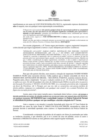 Poder Judiciário
TRIBUNAL REGIONAL FEDERAL DA 4ª REGIÃO
manifestaram-se em nome de LUIZ INÁCIO LULA DA SILVA, registrando expresso desinteresse
não só naquela, mas em qualquer outra representação extraordinária:
O Requerente expressamente não autoriza qualquer forma de representação judicial ou extrajudicial
em seu nome, que não seja através de seus advogados legalmente constituídos para representá-lo e
defender os seus interesses, constantes em instrumento de mandato anexo, salientando que somente
esses são legalmente autorizados para tanto.
Em sendo assim, requer-se o NÃO CONHECIMENTO do habeas corpus impetrado perante esta
Egrégia Corte.
Requer, por fim, que todas as intimação atinentes ao presente feito sejam efetuadas exclusivamente em
nome dos Drs. Roberto Teixeira e Cristiano Zanin Martins. DESTAQUEI
Em recente julgamento, a 8ª Turma negou provimento a agravo regimental interposto
contra decisão que negou seguimento a habeas corpus interposto por terceiro. Confira-se:
"OPERAÇÃO LAVA-JATO". HABEAS CORPUS. IMPETRAÇÃO POR TERCEIRO. PACIENTE
DEVIDAMENTE REPRESENTADO. ART. 212, § 1º DO RITRF4. NÃO CONHECIMENTO.
EXECUÇÃO PENAL PROVISÓRIA. RECURSO PRÓPRIO. 1. O art. 212, § 1º do RITRF4 ao dizer que
"opondo-se o paciente à impetração, não se conhecerá do pedido", preserva o interesse de agir do
paciente pelos seus representantes legais, quando e na forma que entenderem pertinentes. Hipótese em
que é válida a manifestação da defesa regularmente constituída. 2. não se admite a impetração de
habeas corpus perante o próprio Tribunal que, ao julgar recurso de apelação, determina a execução
provisória da pena, sendo o juízo de primeiro grau mero executor da decisão. 3. Questão superada
pelo indeferimento de pedidos formulados pela defesa técnica constituída perante o STJ e o STF. 3.
Agravo regimental improvido. (TRF4, AGRAVO REGIMENTAL NO HABEAS CORPUS Nº 5013975-
25.2018.404.0000, 8ª Turma, Des. Federal JOÃO PEDRO GEBRAN NETO, POR UNANIMIDADE,
JUNTADO AOS AUTOS EM 26/04/2018)
Para que não pairem dúvidas, nem mesmo a situação do impetrante WADIH NEMER
DAMOUS FILHO atrai raciocínio diverso. Calha explicar que a liminar concedida em favor da
ORDEM DOS ADVOGADOS DO BRASIL - SECCIONAL PARANÁ, examina contexto diverso.
Naqueles autos, disse a impetrante: "(a) que a vedação contida no art. 30, II da Lei nº 8.906/94 não
se aplica ao caso; (b) não há qualquer dos entes da Administração Público no polo ativo ou passivo
da Execução Provisória nº 5014411-33.2018.4.04.7000; (c) a execução provisória não é manejada
em favor da Petrobras; (d) 'o Parquet, por sua vez, não se caracteriza com pessoa jurídica de
direito público, tampouco se confundindo com qualquer ente estatal'; (e) a estatal Petrobras não
figura na execução provisória".
Assim, para evitar maior tumulto para a tramitação deste habeas corpus, até porque a
decisão proferida em caráter de plantão poderia ser revista por mim, juiz natural para este processo,
em qualquer momento, DETERMINO que a autoridade coatora e a Polícia Federal do Paraná
se abstenham de praticar qualquer ato que modifique a decisão colegiada da 8ª Turma.
Ante o exposto e em atenção à consulta formulada pelo Juízo da 13ª Vara Federal de
Curitiba/PR nos autos da Ação Penal nº 5046512-94.2016.4.04.7000/PR, encaminhe-se cópia da
presente decisão à autoridade apontada como coatora e à Superintendência da Polícia Federal do
Paraná.
Considerando a reiteração de pedidos de tal espécie em feitos já examinados por todas
as instâncias recursais, o que afastaria, por si só o exame do caso em plantão, avoco os autos e
determino o IMEDIATO retorno ao meu gabinete onde seguirá regular tramitação.
LFM©/JPG]
5025614-40.2018.4.04.0000 9437267.V014
*50256144020184040000* *9437267.14*
Página 6 de 7
08/07/2018https://gedpro3.trf4.jus.br/formimprimirhtml.asp?codDocumento=9437267
 