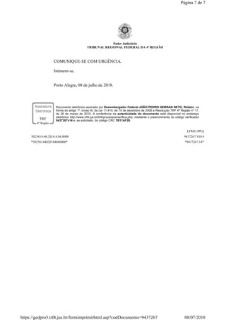 Poder Judiciário
TRIBUNAL REGIONAL FEDERAL DA 4ª REGIÃO
COMUNIQUE-SE COM URGÊNCIA.
Intimem-se.
Porto Alegre, 08 de julho de 2018.
Documento eletrônico assinado por Desembargador Federal JOÃO PEDRO GEBRAN NETO, Relator, na
forma do artigo 1º, inciso III, da Lei 11.419, de 19 de dezembro de 2006 e Resolução TRF 4ª Região nº 17,
de 26 de março de 2010. A conferência da autenticidade do documento está disponível no endereço
eletrônico http://www.trf4.jus.br/trf4/processos/verifica.php, mediante o preenchimento do código verificador
9437267v14 e, se solicitado, do código CRC 7B11AF26.
LFM©/JPG]
5025614-40.2018.4.04.0000 9437267.V014
*50256144020184040000* *9437267.14*
Página 7 de 7
08/07/2018https://gedpro3.trf4.jus.br/formimprimirhtml.asp?codDocumento=9437267
 