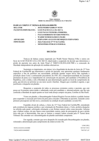 Poder Judiciário
TRIBUNAL REGIONAL FEDERAL DA 4ª REGIÃO
HABEAS CORPUS Nº 5025614-40.2018.4.04.0000/PR
RELATOR : JOÃO PEDRO GEBRAN NETO
PACIENTE/IMPETRANTE : LUIZ INACIO LULA DA SILVA
: LUIZ PAULO TEIXEIRA FERREIRA
: PAULO ROBERTO SEVERO PIMENTA
: WADIH NEMER DAMOUS FILHO
ADVOGADO : FERNANDO AUGUSTO HENRIQUES FERNANDES
IMPETRADO : Juízo Federal da 13ª VF de Curitiba
: MINISTÉRIO PÚBLICO FEDERAL
DECISÃO
Trata-se de habeas corpus impetrado por Wadih Nemer Damous Filho e outros em
favor de LUIZ INÁCIO LULA DA SILVA objetivando a suspensão da decisão que determinou a
prisão do paciente nos autos da Ação Penal nº 5046512-94.2016.4.04.7000 e a concessão da
liberdade independente da aplicação de medidas alternativas.
Sustentam os impetrantes, em síntese: (a) a ilegalidade da decisão do Juízo da 13ª Vara
Federal de Curitiba/PR que determinou a prisão do paciente, sem apresentar qualquer fundamento
específico a fim de justificar sua necessidade, proferida quando sequer havia sido esgotada a
jurisdição desta Corte e contrariando precedentes do STF; (b) a desproporcionalidade da execução
prematura da pena; (c) o impedimento de comunicação do paciente, pré-candidato à Presidência da
República, com a mídia; e (d) a liberdade de auto-determinação quanto ao local de cumprimento da
pena, que deveria ser próximo ao seu meio social e familiar. Alegam que a medida é urgente, o que
justificaria o despacho em plantão.
Requerem a suspensão de todos os processos existentes contra o paciente, que este
possa ser livremente entrevistado e sabatinado como pré-candidato e, alternativamente, que lhe seja
conferida a liberdade de opção quanto ao local onde deseja cumprir sua pena, Curitiba ou São Paulo.
Vistos em plantão, o Desembargador Federal Rogério Favreto deferiu o pedido liminar
para suspender a execução provisória da pena para conceder a liberdade ao paciente, tomando como
primeiro pressuposto um fato novo, consistente na condição de pré-candidato. (evento 03).
Expedido alvará de soltura, o Juízo da 13ª Vara Federal de Curitiba/PR, entendendo
pela existência de impasse jurídico e por orientação do Presidente desta e. Corte, proferiu despacho
na referida ação penal, solicitando orientação a este Relator natural sobre como proceder. Informa
que o habeas corpus, em que figura como autoridade coatora, parte do pressuposto de que a prisão
teria sido por si determinada, mas que se limitou a cumprir ordem exarada pela 8ª Turma deste
Tribunal. Diz entender ser o desembargador de plantão autoridade competente.
Em seguida, constato que novo despacho foi exarado pelo Desembargador em plantão,
reiterando a determinação para cumprimento da ordem (evento 10).
LFM©/JPG]
5025614-40.2018.4.04.0000 9437267.V014
*50256144020184040000* *9437267.14*
Página 1 de 7
08/07/2018https://gedpro3.trf4.jus.br/formimprimirhtml.asp?codDocumento=9437267
 