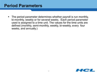 Period Parameters

  The period parameter determines whether payroll is run monthly,
   bi-monthly, weekly or for several weeks. Each period parameter
   used is assigned to a time unit. The values for the time units are
   defined (monthly, semi-monthly, weekly, bi-weekly, every four
   weeks, and annually.)




                                  12
 