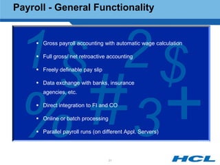 Payroll - General Functionality




 1 § 2$
      Gross payroll accounting with automatic wage calculation

      Full gross/ net retroactive accounting

      Freely definable pay slip

      Data exchange with banks, insurance
       agencies, etc.




 % 3  Direct integration to FI and CO

      Online or batch processing

      Parallel payroll runs (on different Appl. Servers)




                                    21
 