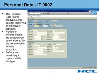 Personal Data - IT 0002
 The Personal
     Data (0002)
    info type stores
     data for identifying
     an employee/
    applicant.
    Number of
     children details
     are captured will
     be considered for
     the tax exemption
     for child
     education.
    Suffix is not
     mandatory to
     capture in this
    info type.



                            32
 
