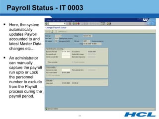 Payroll Status - IT 0003

 Here, the system
   automatically
   updates Payroll
   accounted to and
   latest Master Data
   changes etc…

 An administrator
   can manually
   capture the payroll
   run upto or Lock
   the personnel
   number to exclude
   from the Payroll
   process during the
   payroll period.



                         33
 